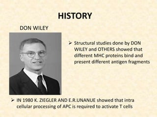 DON WILEY
 Structural studies done by DON
WILEY and OTHERS showed that
different MHC proteins bind and
present different antigen fragments
HISTORY
 IN 1980 K. ZIEGLER AND E.R.UNANUE showed that intra
cellular processing of APC is required to activate T cells
 