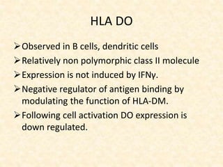HLA DO
Observed in B cells, dendritic cells
Relatively non polymorphic class II molecule
Expression is not induced by IFNγ.
Negative regulator of antigen binding by
modulating the function of HLA-DM.
Following cell activation DO expression is
down regulated.
 