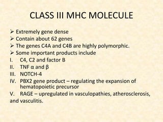 CLASS III MHC MOLECULE
 Extremely gene dense
 Contain about 62 genes
 The genes C4A and C4B are highly polymorphic.
 Some important products include
I. C4, C2 and factor B
II. TNF α and β
III. NOTCH-4
IV. PBX2 gene product – regulating the expansion of
hematopoietic precursor
V. RAGE – upregulated in vasculopathies, atherosclerosis,
and vasculitis.
 