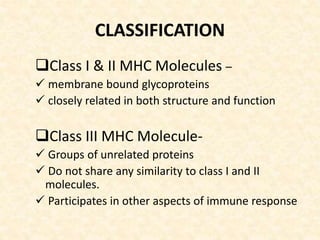 CLASSIFICATION
Class I & II MHC Molecules –
 membrane bound glycoproteins
 closely related in both structure and function
Class III MHC Molecule-
 Groups of unrelated proteins
 Do not share any similarity to class I and II
molecules.
 Participates in other aspects of immune response
 