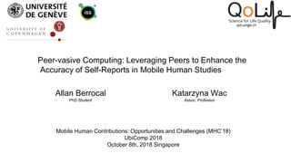 Peer-vasive Computing: Leveraging Peers to Enhance the
Accuracy of Self-Reports in Mobile Human Studies
Allan Berrocal
PhD Student
Katarzyna Wac
Assoc. Professor
Mobile Human Contributions: Opportunities and Challenges (MHC’18)
UbiComp 2018
October 8th, 2018 Singapore
 