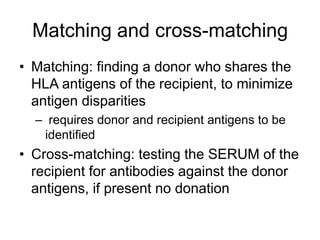 Matching and cross-matching
• Matching: finding a donor who shares the
HLA antigens of the recipient, to minimize
antigen disparities
– requires donor and recipient antigens to be
identified
• Cross-matching: testing the SERUM of the
recipient for antibodies against the donor
antigens, if present no donation
 