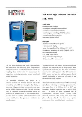 Product Data Sheet
1 / 6
The wall mount ultrasonic flow meter is for permanent
flow applications. Its modularity offers comprehensive
configuration options to make the instrument suitable for
everything from simple water flow measurements to
energy flow monitoring, automated process control and
product recognition.
The transmitter electronics are housed in a
corrosion-resistant, wall mounted enclosure and can be
powered by AC or DC power supplies. By offering a
wide range of input, output and communication interfaces
such as RS 485, Modbus and relay. The flow meter can
easily be connected to process automation systems. In
addition to the standard version for safe area applications,
we also offers Ex certified ultrasonic transmitter and
sensor modifications for permanent installation in
hazardous areas.
Wall Mount Type Ultrasonic Flow Meter
MHC-3000B
Application
--agriculture and irrigation
--cooling and heating fluid measurements
--water and wastewater measurements
--monitoring and controlling of HVAC systems
--contactless product recognition
--automated process control
Highlights
--heat measurement function optional
--various units to display
--great pipe range from 15 to 6000mm (1/2"~236")
--temperature range from -40 to 160℃ (-40°F~320°F)
--self-diagnostic function
--AC or DC supply option
--Easy to install, clamp-on design
--Bi-directional flow measurement
The meter offers a heat quantity measurement function
that turns the instrument into an energy meter. When
equipped with this feature, the flow meter incorporates
measured flow and temperature values delivered by two
PT100 sensors into heat flow and heat quantity. This is
valuable information to assess the efficiency of heat
exchangers and HVAC systems.
The wall mount ultrasonic flow meter can be successfully
applied on a wide range of metering applications. Pipe
size ranges from 15 to 6000mm (1/2" to 236") and
transducers working temperature can be up to 160°C
(320°F). A variety of liquid application can be
accommodated: ultrapure liquids, potable water,
chemicals, reclaimed water, cooling water, river water,
plant effluent, alcohol, etc. For more specific
requirements, please consult the factory of assistance.
 