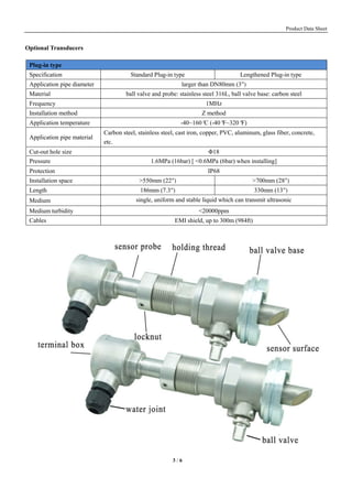 Product Data Sheet
3 / 6
Optional Transducers
Plug-in type
Specification Standard Plug-in type Lengthened Plug-in type
Application pipe diameter larger than DN80mm (3")
Material ball valve and probe: stainless steel 316L, ball valve base: carbon steel
Frequency 1MHz
Installation method Z method
Application temperature -40~160°C (-40°F~320°F)
Application pipe material
Carbon steel, stainless steel, cast iron, copper, PVC, aluminum, glass fiber, concrete,
etc.
Cut-out hole size Φ18
Pressure 1.6MPa (16bar) [ <0.6MPa (6bar) when installing]
Protection IP68
Installation space >550mm (22") >700mm (28")
Length 186mm (7.3") 330mm (13")
Medium single, uniform and stable liquid which can transmit ultrasonic
Medium turbidity <20000ppm
Cables EMI shield, up to 300m (984ft)
 