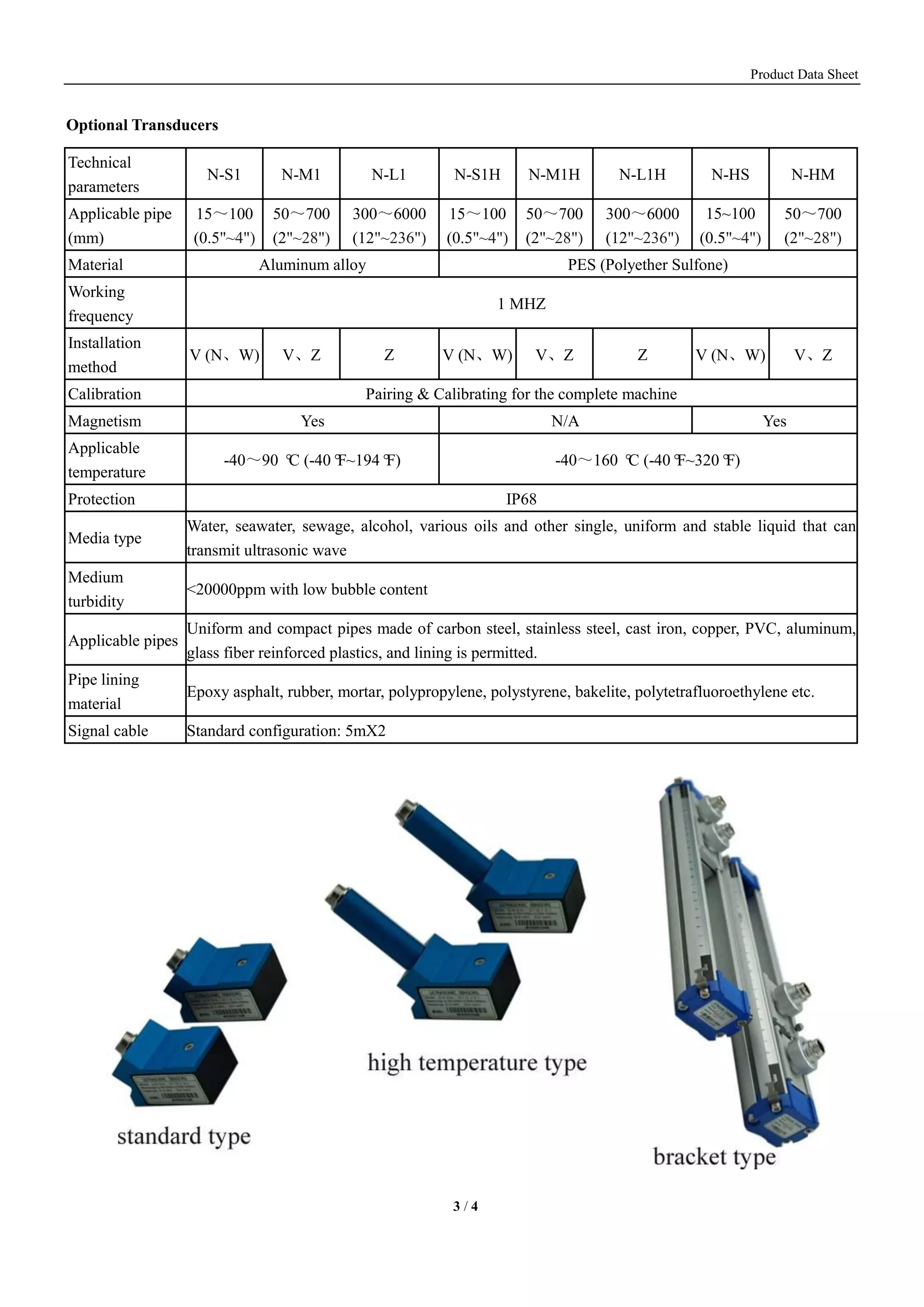 Product Data Sheet
3 / 4
Optional Transducers
Technical
parameters
N-S1 N-M1 N-L1 N-S1H N-M1H N-L1H N-HS N-HM
Applicable pipe
(mm)
15～100
(0.5"~4")
50～700
(2"~28")
300～6000
(12"~236")
15～100
(0.5"~4")
50～700
(2"~28")
300～6000
(12"~236")
15~100
(0.5"~4")
50～700
(2"~28")
Material Aluminum alloy PES (Polyether Sulfone)
Working
frequency
1 MHZ
Installation
method
V (N、W) V、Z Z V (N、W) V、Z Z V (N、W) V、Z
Calibration Pairing & Calibrating for the complete machine
Magnetism Yes N/A Yes
Applicable
temperature
-40～90 °C (-40°F~194°F) -40～160 °C (-40°F~320°F)
Protection IP68
Media type
Water, seawater, sewage, alcohol, various oils and other single, uniform and stable liquid that can
transmit ultrasonic wave
Medium
turbidity
<20000ppm with low bubble content
Applicable pipes
Uniform and compact pipes made of carbon steel, stainless steel, cast iron, copper, PVC, aluminum,
glass fiber reinforced plastics, and lining is permitted.
Pipe lining
material
Epoxy asphalt, rubber, mortar, polypropylene, polystyrene, bakelite, polytetrafluoroethylene etc.
Signal cable Standard configuration: 5mX2
 