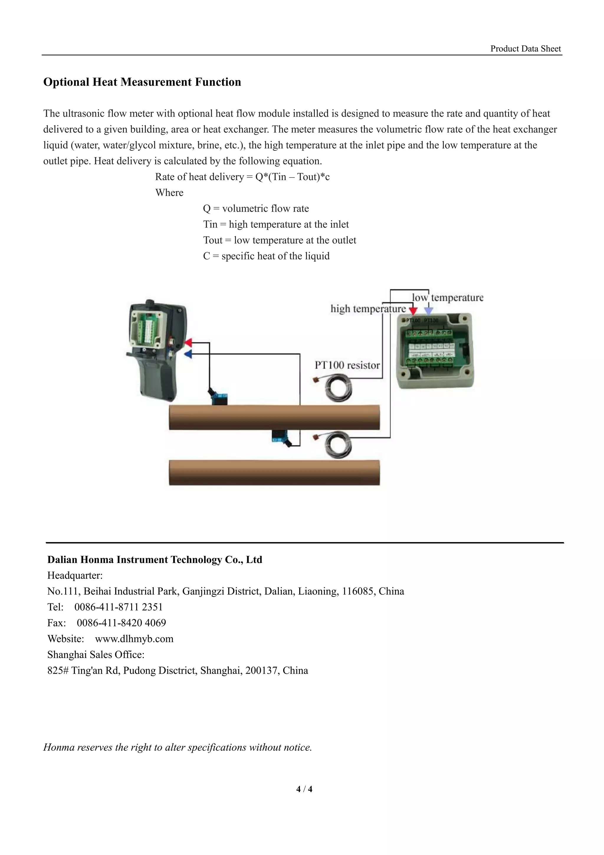 Product Data Sheet
4 / 4
Optional Heat Measurement Function
The ultrasonic flow meter with optional heat flow module installed is designed to measure the rate and quantity of heat
delivered to a given building, area or heat exchanger. The meter measures the volumetric flow rate of the heat exchanger
liquid (water, water/glycol mixture, brine, etc.), the high temperature at the inlet pipe and the low temperature at the
outlet pipe. Heat delivery is calculated by the following equation.
Rate of heat delivery = Q*(Tin – Tout)*c
Where
Q = volumetric flow rate
Tin = high temperature at the inlet
Tout = low temperature at the outlet
C = specific heat of the liquid
Honma reserves the right to alter specifications without notice.
Dalian Honma Instrument Technology Co., Ltd
Headquarter:
No.111, Beihai Industrial Park, Ganjingzi District, Dalian, Liaoning, 116085, China
Tel: 0086-411-8711 2351
Fax: 0086-411-8420 4069
Website: www.dlhmyb.com
Shanghai Sales Office:
825# Ting'an Rd, Pudong Disctrict, Shanghai, 200137, China
 