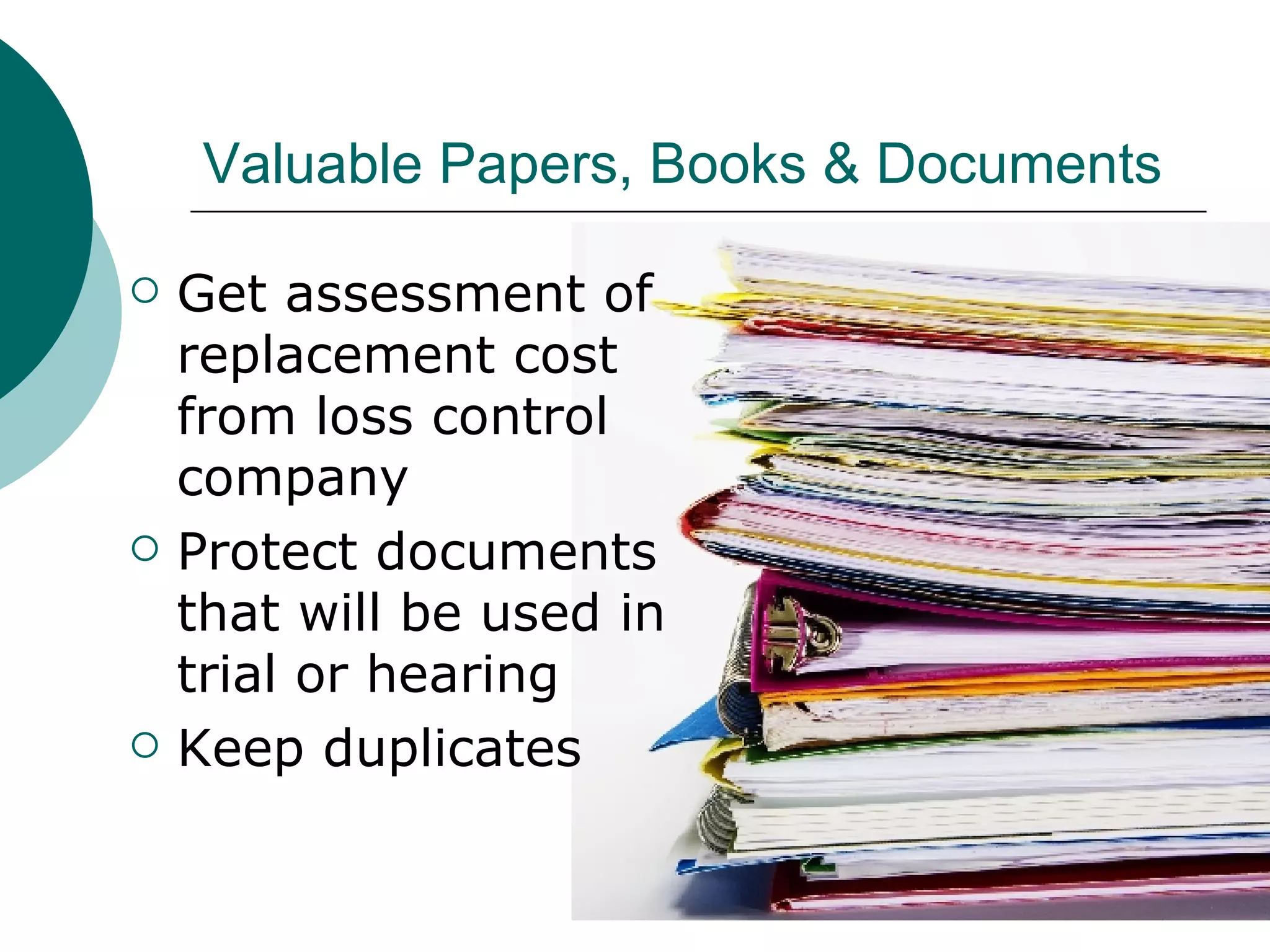 Valuable Papers, Books & Documents Get assessment of replacement cost from loss control company Protect documents that will be used in trial or hearing Keep duplicates 