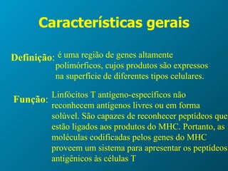 Características gerais Definição : é uma região de genes altamente polimórficos, cujos produtos são expressos na superfície de diferentes tipos celulares.  Função : Linfócitos T antígeno-específicos não reconhecem antígenos livres ou em forma solúvel. São capazes de reconhecer peptídeos que estão ligados aos produtos do MHC. Portanto, as moléculas codificadas pelos genes do MHC proveem um sistema para apresentar os peptídeos antigênicos às células T 