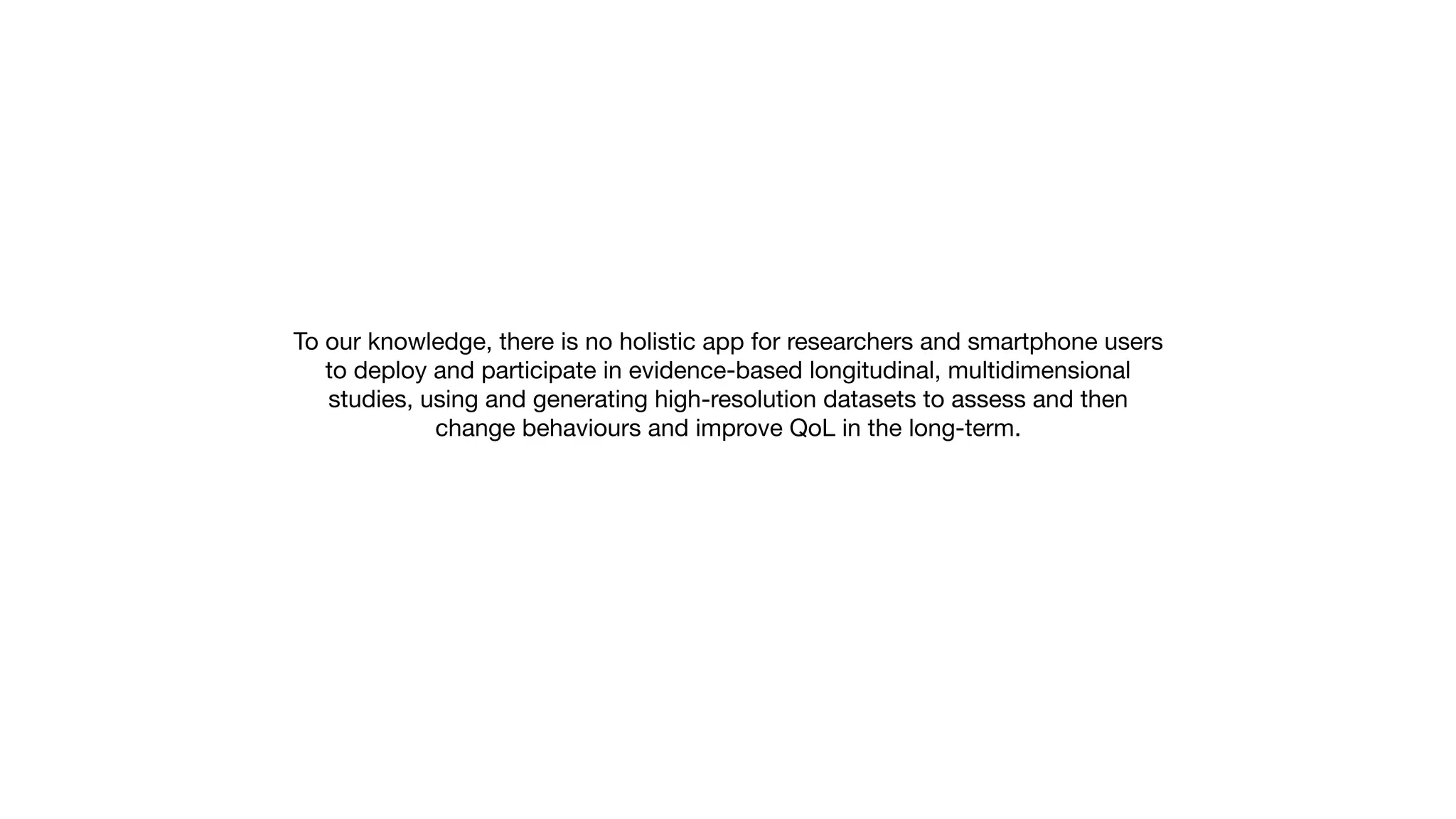 To our knowledge, there is no holistic app for researchers and smartphone users
to deploy and participate in evidence-based longitudinal, multidimensional
studies, using and generating high-resolution datasets to assess and then
change behaviours and improve QoL in the long-term.
 