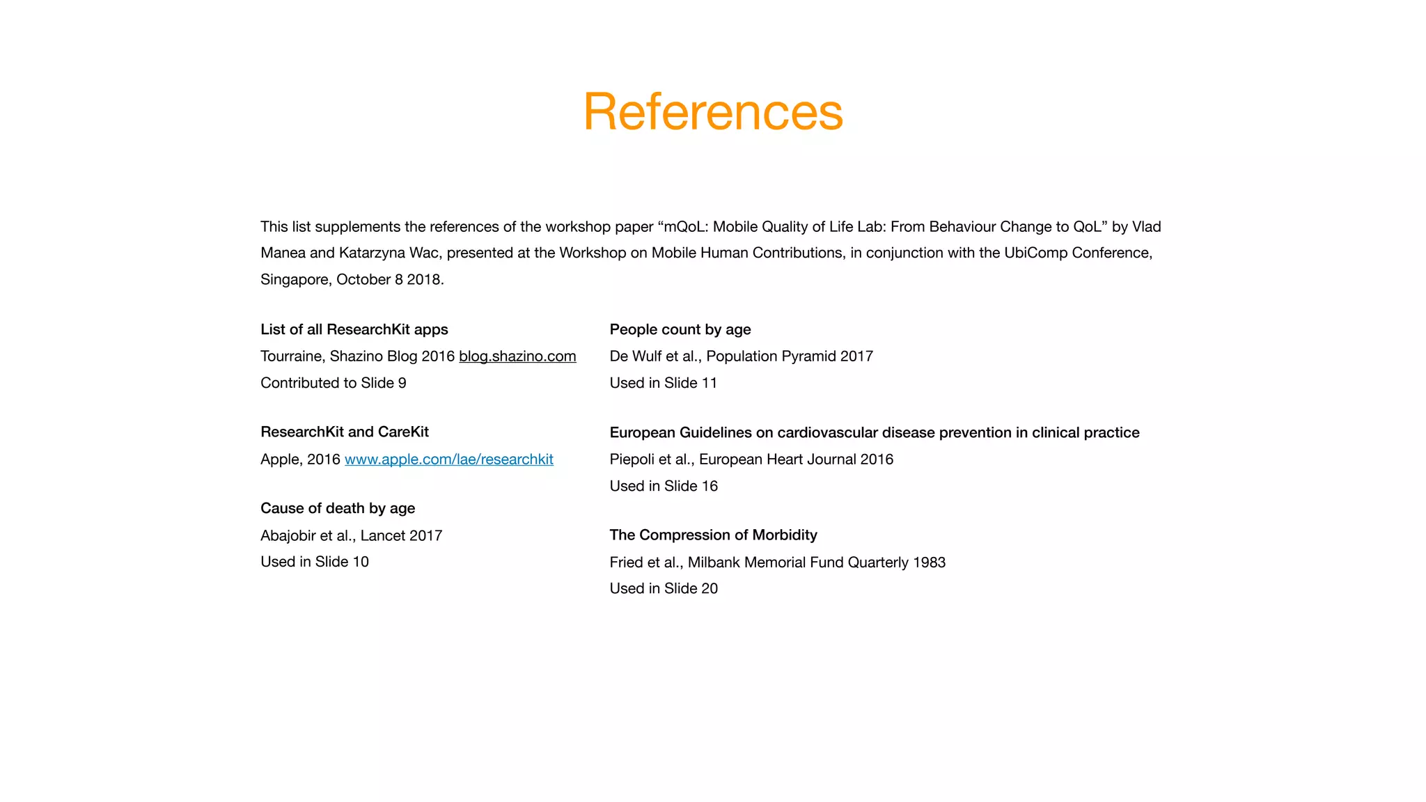 References
This list supplements the references of the workshop paper “mQoL: Mobile Quality of Life Lab: From Behaviour Change to QoL” by Vlad
Manea and Katarzyna Wac, presented at the Workshop on Mobile Human Contributions, in conjunction with the UbiComp Conference,
Singapore, October 8 2018.

List of all ResearchKit apps
Tourraine, Shazino Blog 2016 blog.shazino.com

Contributed to Slide 9

ResearchKit and CareKit
Apple, 2016 www.apple.com/lae/researchkit

Cause of death by age
Abajobir et al., Lancet 2017

Used in Slide 10
People count by age
De Wulf et al., Population Pyramid 2017

Used in Slide 11

European Guidelines on cardiovascular disease prevention in clinical practice
Piepoli et al., European Heart Journal 2016

Used in Slide 16

The Compression of Morbidity
Fried et al., Milbank Memorial Fund Quarterly 1983

Used in Slide 20
 