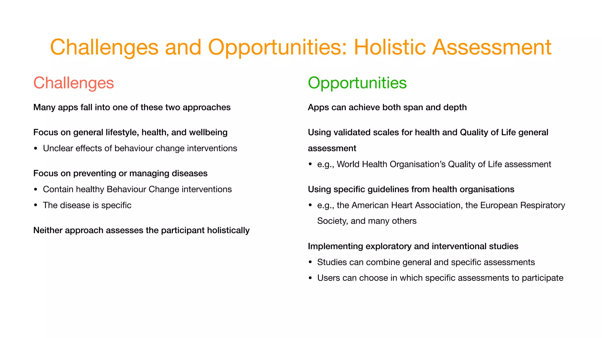Challenges and Opportunities: Holistic Assessment
Challenges

Many apps fall into one of these two approaches
Focus on general lifestyle, health, and wellbeing
• Unclear eﬀects of behaviour change interventions

Focus on preventing or managing diseases
• Contain healthy Behaviour Change interventions

• The disease is speciﬁc

Neither approach assesses the participant holistically
Opportunities

Apps can achieve both span and depth
Using validated scales for health and Quality of Life general
assessment
• e.g., World Health Organisation’s Quality of Life assessment

Using speciﬁc guidelines from health organisations
• e.g., the American Heart Association, the European Respiratory
Society, and many others

Implementing exploratory and interventional studies
• Studies can combine general and speciﬁc assessments

• Users can choose in which speciﬁc assessments to participate
 