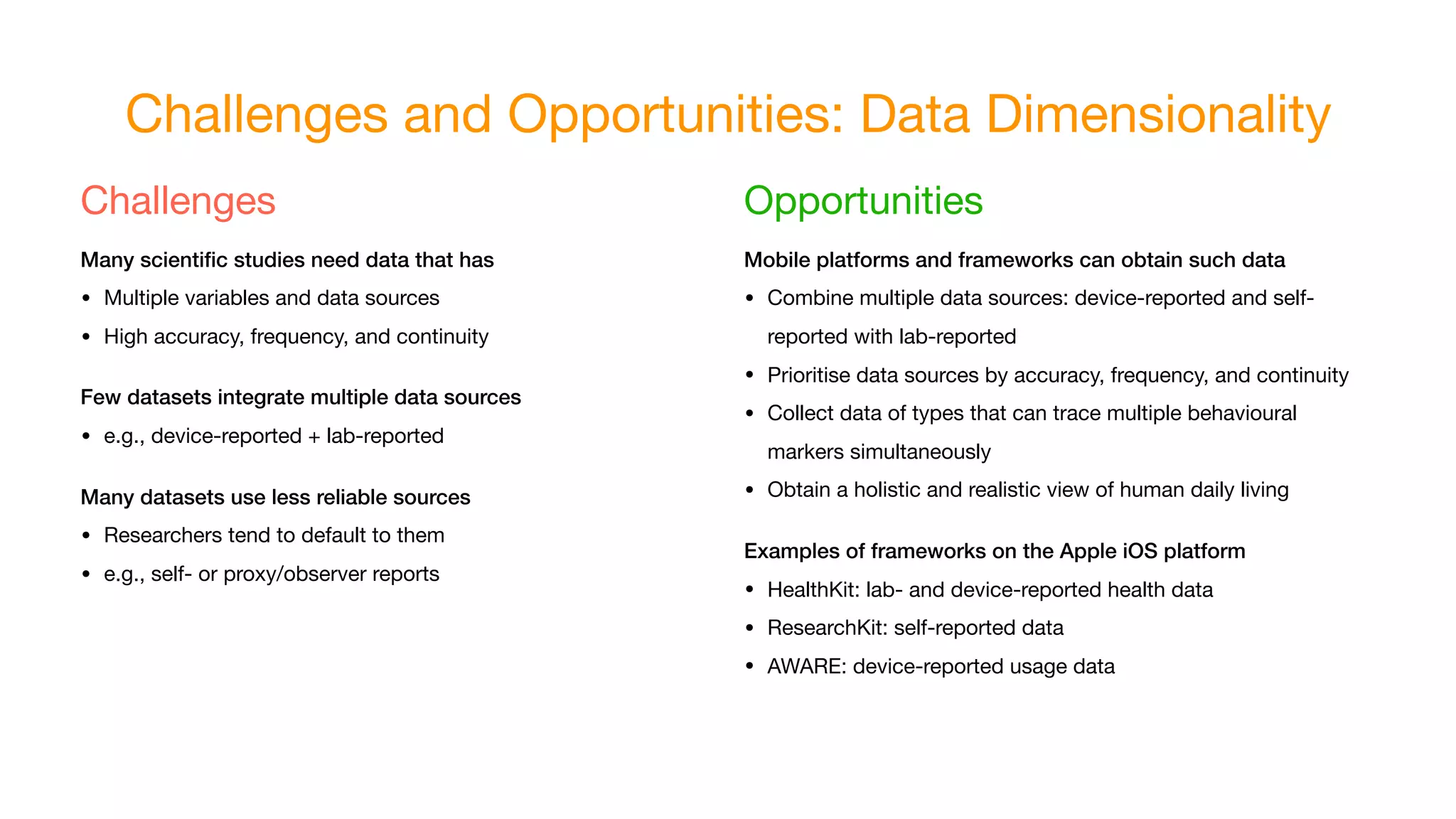 Challenges and Opportunities: Data Dimensionality
Challenges

Many scientiﬁc studies need data that has
• Multiple variables and data sources

• High accuracy, frequency, and continuity

Few datasets integrate multiple data sources
• e.g., device-reported + lab-reported

Many datasets use less reliable sources
• Researchers tend to default to them

• e.g., self- or proxy/observer reports
Opportunities

Mobile platforms and frameworks can obtain such data
• Combine multiple data sources: device-reported and self-
reported with lab-reported

• Prioritise data sources by accuracy, frequency, and continuity

• Collect data of types that can trace multiple behavioural
markers simultaneously

• Obtain a holistic and realistic view of human daily living

Examples of frameworks on the Apple iOS platform
• HealthKit: lab- and device-reported health data

• ResearchKit: self-reported data

• AWARE: device-reported usage data
 