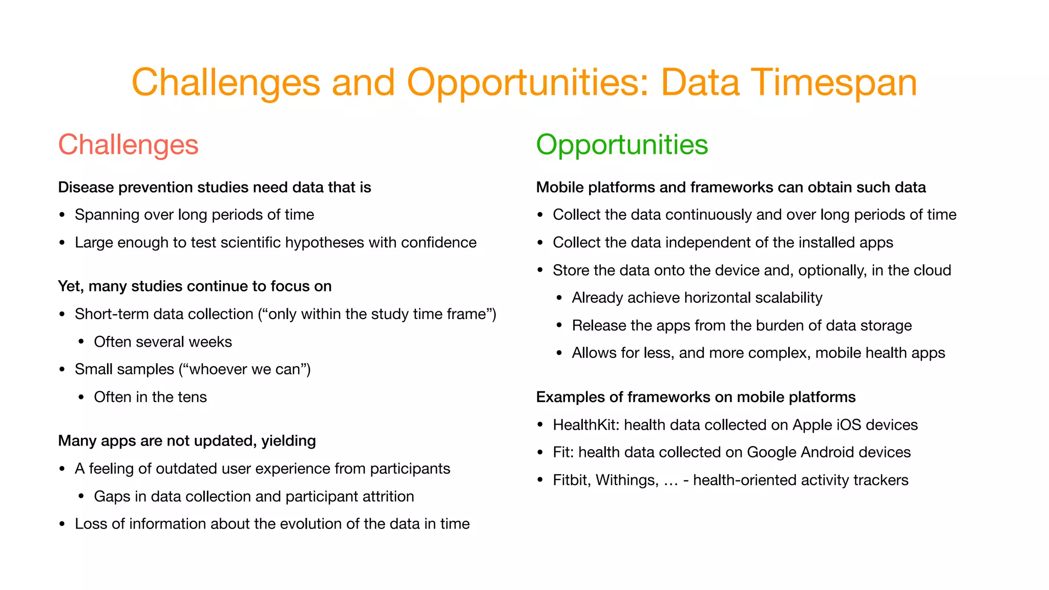Challenges and Opportunities: Data Timespan
Challenges

Disease prevention studies need data that is
• Spanning over long periods of time
• Large enough to test scientiﬁc hypotheses with conﬁdence
Yet, many studies continue to focus on
• Short-term data collection (“only within the study time frame”)
• Often several weeks
• Small samples (“whoever we can”)
• Often in the tens
Many apps are not updated, yielding
• A feeling of outdated user experience from participants
• Gaps in data collection and participant attrition
• Loss of information about the evolution of the data in time
Opportunities

Mobile platforms and frameworks can obtain such data
• Collect the data continuously and over long periods of time
• Collect the data independent of the installed apps
• Store the data onto the device and, optionally, in the cloud
• Already achieve horizontal scalability
• Release the apps from the burden of data storage
• Allows for less, and more complex, mobile health apps
Examples of frameworks on mobile platforms
• HealthKit: health data collected on Apple iOS devices
• Fit: health data collected on Google Android devices
• Fitbit, Withings, … - health-oriented activity trackers
 