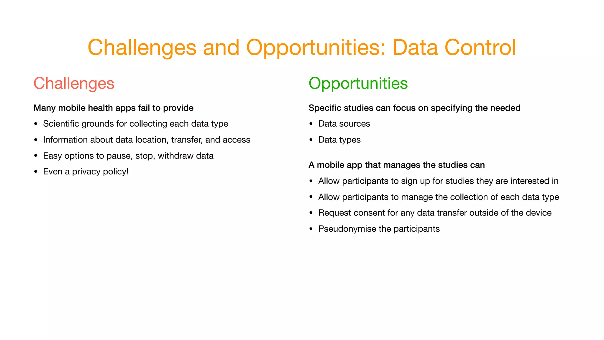 Challenges and Opportunities: Data Control
Challenges

Many mobile health apps fail to provide
• Scientiﬁc grounds for collecting each data type

• Information about data location, transfer, and access

• Easy options to pause, stop, withdraw data

• Even a privacy policy!
Opportunities

Speciﬁc studies can focus on specifying the needed
• Data sources

• Data types

A mobile app that manages the studies can
• Allow participants to sign up for studies they are interested in

• Allow participants to manage the collection of each data type

• Request consent for any data transfer outside of the device

• Pseudonymise the participants
 