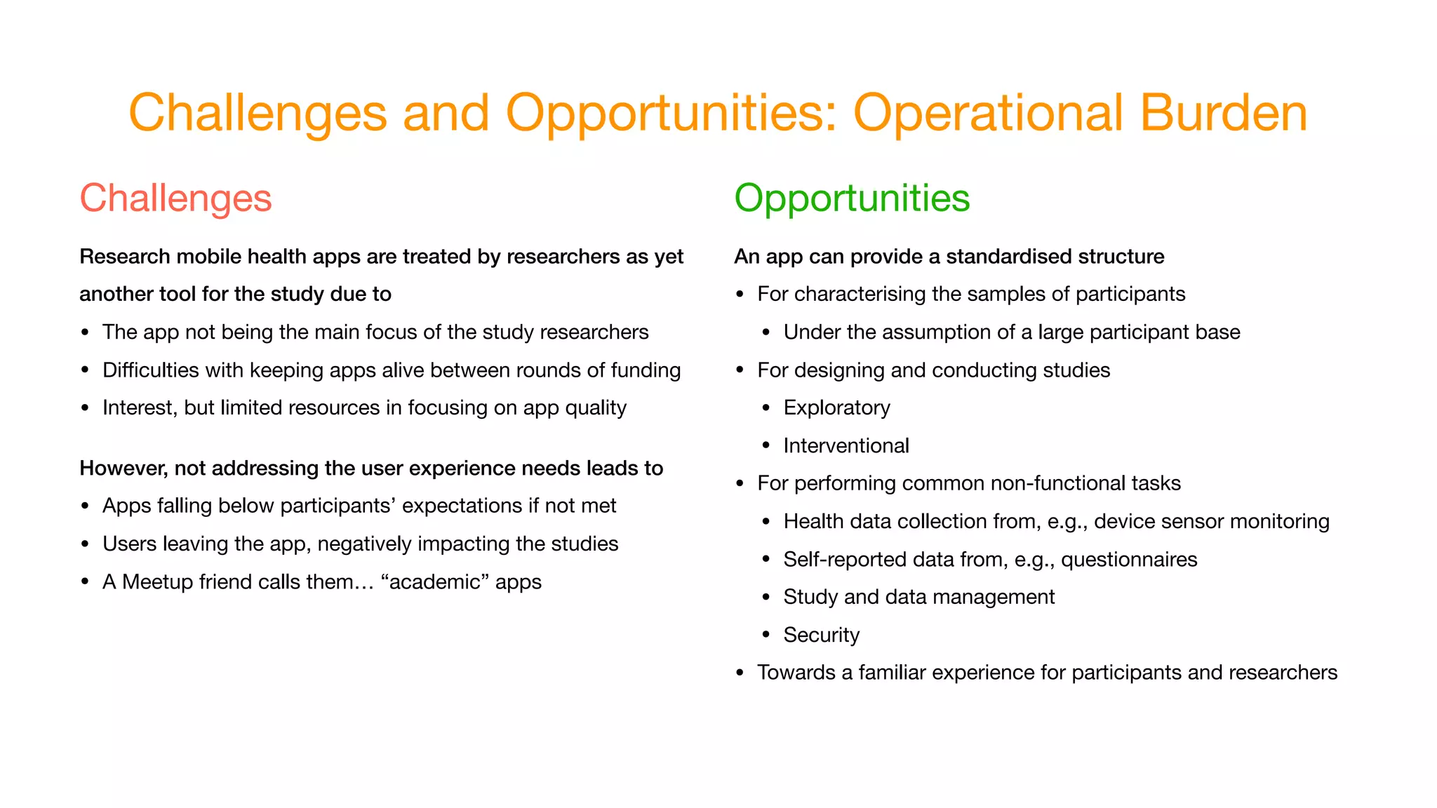 Challenges and Opportunities: Operational Burden
Challenges

Research mobile health apps are treated by researchers as yet
another tool for the study due to
• The app not being the main focus of the study researchers
• Diﬃculties with keeping apps alive between rounds of funding
• Interest, but limited resources in focusing on app quality
However, not addressing the user experience needs leads to
• Apps falling below participants’ expectations if not met
• Users leaving the app, negatively impacting the studies
• A Meetup friend calls them… “academic” apps
Opportunities

An app can provide a standardised structure
• For characterising the samples of participants
• Under the assumption of a large participant base
• For designing and conducting studies
• Exploratory
• Interventional
• For performing common non-functional tasks
• Health data collection from, e.g., device sensor monitoring
• Self-reported data from, e.g., questionnaires
• Study and data management
• Security
• Towards a familiar experience for participants and researchers
 