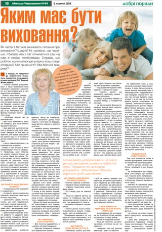 10

Молодь Черкащини №41

9 жовтня 2013

Яким має бути
виховання?

добрі поради

Як часто в батьків виникають питання про
виховання? Щодня? Ні, напевно, ще частіше. І багато мам і тат опиняються сам на
сам зі своїми проблемами. Справді, що
робити, коли малюк регулярно влаштовує
істерики? Або гризе нігті? Або боїться темряви?

Що робити, якщо дитина
жадібна?
• У жодному разі не називайте
її «жаднюгою»;
• не просіть дитину поділитися
іграшкою, якою вона сама ще не
встигла награтися;
• заохочуйте «добрі» вчинки,
кажіть, що вам подобається,
коли маля чимось поділилося;
• залучуйте дитину до підготовки свят і вигадування сюрпризів для близьких і друзів;
• демонструйте приклад власної доброти й щедрості, адже
дитя копіює поведінку батьків.
Якщо не дотримуватися наведених правил, дорослі ризикують
виховати егоїста. Щоб цього не
сталося, маєте запам’ятати такі
рекомендації:
• демонструйте особистий

приклад. Якщо ви товариські,
умієте вислухати думку іншої
людини, і вона вам не байдужа,
ваша дитина навряд чи виросте
егоїстом;
• надайте малечі можливість
подбати про кого-небудь;
• заведіть свійську тварину і
покладіть на малюка частину
обов’язків щодо догляду за нею;
• не залишайте без уваги ситуації, коли дитина зневажливо
ставиться до інших людей, – радить Лілія Петрівна.
Звичайно, що ідеальних дітей
немає. Всі вони тим чи іншим
чином вередують. Як батьки
звичайно карають дитину? Деякі віддають перевагу каральним
заходам: шльопають малюка
по попці, ставлять у куток, сварять. Інші дотримуються філософії позбавлень – відмовляють у
вечірніх мультиках або в любові
та спілкуванні. До тих пір, поки
малюкові не виповниться 2-2,5
року, карати або сварити його
майже безглуздо, тому що єдине, що він може засвоїти – він
поганий і його ніхто не любить.
Дитина 2,5-4 років починає
усвідомлювати свою окремість
від світу, і разом з цим вона усвідомлює авторство своїх учинків.
У цьому ж віці малюк розуміє,
що певні події та вчинки радують
оточення і вважаються ним гарними, а якісь – засмучують, дратують і вважаються поганими.
Дитині 4-6 років усе ще складно контролювати свої вчинки,
хоча вона майже завжди може їх
аналізувати. А от після шести років дитина знаходить можливість
контролювати себе і зупиняти
свою «неправильну» поведінку.
Як привильно
карати дитину?
• Для початку задумайтеся, а
чи варта ситуація покарання;
• будь-яке покарання повинне
бути адекватним провині;

• не
карайте
малюка
емоційним
відкиданням, для нього
це занадто важке
випробовування, особливо
якщо він не розуміє причин;
• обов’язково пояснюйте, за
що саме ви покарали дитину;
• уникнути покарання можна,
якщо ви вводите в життя дитини
розумні обмеження, які допомагають їй правильно поводитися.
Ви почуєте обурені вигуки дитини і будете шукати в спеціальній літературі для батьків відповідь на питання: «Що ж робити,
якщо дитина лихословить?».
Може статися, що дитина потрапила до дитячого колективу, де
лаються. Як правило, потрапляючи у новий дитячий колектив,
малюк намагається до нього
пристосуватися. І якщо тут взято
за правило лаятися, малюк просто приймає чужі норми роботи. Допомогти розвивати впевненість у собі, щоб у будь-якій
обстановці та оточенні дитина
могла досягти успіху і без використання поганих слів. І розуміла, що добре, а що – погано.

ливе, щоб з’ясувати, яка причина такої агресивної поведінки;
• іноді дозволяйте дитині побалуватися і «випустити пару»;
•
поясніть
маляті,
що
розв’язати проблему можна і
мирним способом;
• разом з дитиною знайдіть ці
способи виходу із конфліктних
ситуацій;
• не застосовуйте фізичне покарання, інакше маля засвоїть,
що битися дозволено.
Зауважимо, що почуття ревнощів може виникати не тільки між
чоловіком і жінкою. Часті дитячі
питання на зразок «Мамо, а ти
мене любиш?», «А кого ти любиш
більше – мене чи…?», – свідчать
про те, що дитячі ревнощі теж
існують. Для малюка важливо,
щоб він був найулюбленішим.
І якщо він бачить, що мама трішечки більше уваги приділила
братикові, відразу ж виникає почуття ревнощів та образи. Дитячі ревнощі практично неминучі
в родинах, де більше, ніж одна
дитина. Тільки від уміння батьків
зберегти рівновагу залежить, чи
буде виникати таке почуття у дітей. Особливо уважними потрібно бути тим родинам, де незабаром має з’явитися друге маля.

Батьки мають усвідомлювати, що від їх
умілого виховання залежить майбутнє
дітей. Ті родини, які це вчасно
усвідомлять, обов’язково побачать
дорослих дітей щасливими.
Що робити, щоб дитина
не лихословила?
• Оточіть її увагою та теплом;
• обмежте вплив телебачення;
• створіть сприятливу атмосферу вдома;
• ні в якому разі не лайтеся
самі;
• якщо ви караєте дитину за
лайку, то покарання має бути
зрозумілим дитині (пояснити за
що), і не принижуйте її гідність;
• не можна ігнорувати «погані»
слова;
• навчіть дитину іншого способу висловлення емоцій: «я серджуся», мені не подобається».
Поширеним явищем є те, що
маля не тільки лихословить, а й
вирішує свою проблему за допомогою кулачків.
Що робити,
якщо дитина б’ється
• Найперше, зробіть усе мож-

І щоб не давати приводу для
ревнощів, ви повинні підготувати
свого первістка до появи братика чи сестрички. Що менший вік
старшої дитини, то легше батькам розшифрувати прояви його
її ревнощів. Найчастіше дітки
стають агресивними стосовно
новонародженого й батьків. Деякі дітки можуть копіювати поведінку меншого, щоб перевірити,
настільки його люблять.
А щоб уникнути
ревнощів, батьки мають
знати, що:
• дитина ревнує, бо не впевнена, що її люблять. Отже, необхідно доводити їй свою любов;
• ніколи не порівнюйте дітей;
• якщо ви помітили, що дитина ревнує, не зліться на неї і не
сваріть її;
• найкращі ліки від дитячих
ревнощів – увага та терпіння.

На превеликий жаль, у наш
час досить високий відсоток розлучень. А коли батьки розлучаються, дитина переживає один з
найскладніших і найдраматичніших періодів у своєму житті. Однак такі ситуації бувають неминучими. І як би нам не хотілося
думати інакше, розлучення, як
і раніше, залишається однією з
найсерйозніших дитячих травм.
Деякі батьки думають, що розлучення – справа дорослих і не
потрібно посвячувати дитину
в ці стосунки, але малюк точно
відчуває настрій мами або тата,
стежить за виразом їхніх облич.
Ви просто заганяєте проблему
вглиб дитячої душі, не даючи
малому виплеснути свої емоції.
Тому мовчання в такій ситуації
– зовсім не вихід. Якщо у вашій
родині трапилося так, що далі
будувати разом сімейне життя
неможливо, і ви вичерпали всі
можливі способи, щоб налагодити стосунки, то повинні розуміти,
що цей крок залишить глибоку
рану в душі дитини. І продумати
все до дрібниць, щоб згладити,
зм’якшити, полегшити.
Якщо батьки
розлучилися?
Тож, щоб допомогти дитині в
ситуації розлучення, користуйтеся наступними рекомендаціями:
• Оточіть малюка теплом і турботою, проводьте з ним більше
часу;
• не позбавляйте його інформації, але говоріть про батьківські стосунки м’яко й стримано;
• ставлення до дитини жодного
з батьків не повинне змінюватися на гірше;
• бажано не змінювати радикально умови життя дитини;
• юридичне розлучення, розподіл майна повинні залишатися
за межами уваги дитини;
• ні в якому разі не можна використовувати дитину як знаряддя під час з’ясування стосунків
чи перетягувати її на чийсь бік;
• після розлучення чоловік та
дружина мають чітко розподілити обов’язки щодо виховання
дитини;
• не можна негативно оцінювати в присутності дитини маму
або тата;
• дитя має усвідомити, що
розлучення перериває зв’язок
тільки між батьками. При цьому
з’язок «дитина-тато», «дитинамама» – залишається незмінним.

Сторінку підготувала Вікторія КУТІЛОВА

о пораду ми зверулися
до практичного психолога, вихователя із двадцятирічним досвідом Лілії Дядюші.
Жінка радить:
– Батьки повинні усвідомлювати, з якою проблемою вони
спроможні впоратися самостійно, а із чим потрібно все ж таки
звернутися до фахівця.
Чомусь існує якесь упередження, що до психолога треба звертатися тільки тоді,
коли ситуація зовсім критична. Мовляв, психолог нам
не потрібний, у нас дитина
нормальна, просто вередує, як усі. Насправді ж до
фахівця необхідно звернутися, якщо:
• проблема довгий час не
розв’язується;
• вас щось тривожить у дитячій поведінці, але ви не можете
зрозуміти причину;
• вам здається, що малюк відстає у розвитку від своїх однолітків. Швидше за все вам це
здається, але краще розставити
всі крапки над «і» й не мучити
дитину порівнянням з іншими дітьми;
• у вас є сімейні проблеми, і це
позначається на дитині.
Кожен із нас хоч раз у житті
випробовував почуття заздрості. Наприклад, коли побачив,
що комусь повезло більше, що
в когось певна річ краща. Почуття досади, що хтось прийшов
першим на змаганнях, поступово змінюється негативними
думками щодо переможця. У дітей почуття заздрості виникає в
той період, коли вони не можуть
правильно оцінити свої стосунки з однолітками й зрозуміти
реальне місце в цих стосунках.
Відбувається це зазвичай років
у п’ять-шість.

Фото Вікторії КУТІЛОВОЇ

П

вувати
– Вихо
воачає го
не озн
–
ова,
арні сл
дітям г
самрити
, це на
ляти їх
жити
настав
амому
ред – с
ть
пе
– ради
дськи,
по-лю
олог
й псих
ктични
.
пра
ядюша
Лілія Д

 