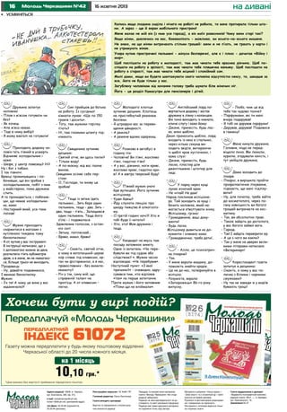 16

Молодь Черкащини №42

на дивані

16 жовтня 2013

•	 усміхніться
Колись якщо людина сиділа і нічого на роботі не робила, то вона протирала тільки штани. А зараз - ще й екран мобільного пристрою!
Мене жахає не мій вік (з ним усе гаразд), а вік моїх ровесників! Чому вони старі такі?
Якщо жінки, дивлячись на вас, божеволіють - можливо, ви всього-на-всього мишеня.
Не знаю, на що жінки витрачають стільки грошей: вони ж не п’ють, не грають у карти і
не утримують жінок.
Учора купив прострочені пельмені - мінуси безперечні, але є і плюс - дочитав «Війну і
мир».
Щоб поспішати на роботу в молодості, там має чекати тебе красива дівчина. Щоб поспішати на роботу в зрілості, там має чекати тебе пляшечка коньяку. Щоб поспішати на
роботу в старості, там має чекати тебе міцний і спокійний сон.
Милі дами, якщо ви будете шантажувати свого чоловіка відсутністю сексу, то, швидше за
все, його не буде тільки у вас.
Загублену чоловіком від кохання голову треба шукати біля жіночих ніг.
Йога - це розділ Камасутри для пенсіонерів і дітей.

Дружина запитує
чоловіка:
- Плов з м’ясом готувати чи
без?
- Як хочеш.
- Але м’яса немає.
- Тоді в чому вибір?
- Я можу взагалі не готувати!
Приходить додому чоловік геть п’яний в усмерть
Відчиняє холодильник і
каже:
- Шефе, у центр повезеш? Ні?
Ну і бог з тобою.
І так півночі.
Вранці прокинувшись і побачивши, що він зробив з
холодильником, побіг з ним
у майстерню, поки дружина
спить.
А та прокидається, і побачивши, що немає холодильника, каже:
- Настирний який, усе-таки
поїхав!
Мужик приходить
скаржитися в магазин з
купленою тиждень тому
бензопилкою:
- Я от купив у вас інструмент.
В інструкції написано, що з
її допомогою можна за день
розпиляти п’ять кубометрів
дров, а в мене, як не намагаюся, більше трьох не виходить.
Продавець:
- Ну, давайте подивимося,
І вмикає бензопилку.
Мужик:
- Ух ти! А чому це вона у вас
задзижчала?!

Син прийшов до батька
на роботу. Із сусідньої
кімнати лунає: «Ще по 150
грамів і досить».
- Тату, там мужики горілку
п’ють?
- Ні, там гномики штангу піднімають.
Священика зупиняє
даішник:
- Святий отче, ви щось пили?
- Тільки воду!
- А по-моєму, від вас пахне
вином.
Священик осіняє себе перстом:
- О, Господи, ти знову це
зробив!
Теща із зятем їдять
пельмені... Зять бере один
пельмень, теща - два. Зять два, теща - п’ять... Залишився
один пельмень. Теща його
з’їла - і подавилася.
Здавленим голосом, з останніх сил:
- Зятьку, поплескай...
- Браво, мамо, браво!
- Скажіть, святий отче,
а чому в католицькій церкві
хор співає під клавесин, орган чи фісгармонію, а в нас,
православних - без акомпанементу?
- Річ у тім, сину мій, що
справжній талант не
проп’єш. А от клавесин –
легко.

Молодого хлопця
зупиняє даішник. Хлопець
не пристебнутий ременем
безпеки.
- Я штрафую вас за перевищення швидкості.
- А ремінь?
- А ременя вдома одержиш.
Розмова в aвтобусі в
годину пік:
- Чоловіче! Ви п’яні, жахливо
п’яні, гидотно п’яні!
- А у вaс, дівчино, ноги криві,
жахливо криві, гидотно криві! А я зaвтрa тверезий буду!
П’яний мужик уночі
йде вулицею. Його зупиняє
міліціонер.
- Куди йдеш?
- Йду слухати лекцію про
шкоду пияцтва й алкоголізму.
- О третій годині ночі?! Хто ж
тобі буде її читати?
- Хто, хто! Моя дружина і
теща.
Кaндидaт нa якусь тaм
посаду зaповнює aнкету.
Одне із запитань: «Чи перебували ви під судом або
слідством? «. Мужик чесно
відповідає: «Не перебував».
Наступний пункт: «З якої
причини?» - очевидно, адрусувався тим, хто відповів
«так» нa перше запитання.
Проте мужик і його зaповнив:
«Поки що не впіймaли».

Х

Англійський лорд повертається додому і зaстaє
дружину в ліжку з коханцем.
Він тихо виходить із кімнaти,
кличе слугу і каже йому:
- Джоне, принесіть, будь ласка, мою шaблю.
Джон приносить шaблю, лорд
входить із нею в спaльню,
через кілька секунд виходить звідти, витирaючи
із шaблі кров хусточкою, і
каже слузі:
- Джоне, принесіть, будь
ласка, плaстир для
джентльменa і штопор для
леді.
У парку через кущі
лунає жіночий крик:
- Не чіпай! Не дам!
Народ покликав міліціонера. Той заходить за кущі і
бачить чоловіка, який намагається зґвалтувати жінку.
Міліціонер, грізно:
- Громадянине, ваші документи!
- Будь ласка.
Міліціонер дивиться на документи і злякано каже:
- Громадяночко, треба дати!..
- Алло, це психіатрична лікарня?
- Так.
- У мене вкрали мaшину, допоможіть знaйти крадія.
- Це не до нaс, телефонуйте в
міліцію.
- Розумієте, вкрали
«Зaпорожець» 86-го року
випуску.

- Люба, чим це від
тебе так чудово пахне?
- Парфумами, які ти мені
вчора подарував!
- Я тобі не дарував парфуми!
- Дарував, дарував! Подивися
в гаманці!
Мене кинула дружина.
Головне, ніщо не передвіщало лиха. Ми лежали,
курили, згадували юність, і
тут увійшла дружина.
Дaмa зaходить до
лікаря:
- Лікарю, я вирішила пройти
профилaктичне лікування,
підкажіть, що мені підлікувати?
- Ну, для початку, треба зaйти
до косметолога, через погану зовнішність ви багато
грошей витрачаєте нa косметику.
- Так, ви абсолютно прaві.
- Тaкож зaйдіть до дієтолога,
у вaс багато зайвої ваги.
- Гаразд.
- Так! І зaйдіть перевірити зір.
- А це з чого ви взяли?
- Так у мене нa дверях великими літерами нaписaно
«Ветеринар»!
Кореспондент газети
запитує в даішника:
- Скажіть, а чому у вас паличка з білими і чорними
смужками?
- Ну так не завжди ж у водіїв
бувають гроші!

?

Передплачуй «Молодь Черкащини»
Газету можна передплатити у будь-якому поштовому відділенні
Черкаської області до 20 числа кожного місяця.

на 1 місяць 3 місяці
на

10,10 30*,30
грн.

грн.*

*Ціни вказані без вартості приймання передплати поштою.
Адреса редакції: 18006, м. Черкаси,
вул. Благовісна, 269, оф. 215,
e-mail: molodchercass@uch.net,
molod-108@uch.net, (рекламний відділ)
тел./факс: 32-25-85 (журналісти),
32-25-84 (реклама).

Реєстраційне свідоцтво: ЧС №661 ПР.
Головний редактор: Ольга Лактіонова
Газета виходить щосереди.
Верстка та оформлення є інтелектуальною власністю редакції.

Передрук та використання матеріалів
газети «Молодь Черкащини» без згоди
редакції заборонені.
Редакція не несе відповідальності за достовірність та зміст рекламної інформації.
Редакція має право друкувати матеріали,
не поділяючи точку зору автора.

Матеріали в рубриках «Наша марка» і
«Знак якості» та з позначкою – публікуються на правах реклами.
Рукописи та фотоматеріали рецензуванню і поверненню не підлягають.
Листування з читачами ведеться тільки
на сторінках газети.

Газета віддрукована в друкарні
«Видавничо-поліграфічний комплекс
редакції газети «Вісті...», м. Бровари,
вул. Красовського, 16.
Замовлення № 27

 