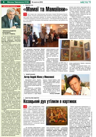 Молодь Черкащини №42

•	 Міський гаманець

місто Ч

16 жовтня 2013

•	 Творче «я»

«Мамаї та Мамаївни»
Т

аку назву має персональна виставка творів Катерини Косьяненко. Талант художниці вже визнали за кордоном – за роботи
цієї серії вона отримала премію та медаль Лоренцо Медичі на престижному форумі сучасного мистецтва – VII Флорентійському бієнале. І ось нарешті Катерина Косьяненко презентувала свої роботи на
Батьківщині.

Черкаси щоденно
втрачають
28 тисяч гривень
Про це та інші фінансові проблеми, що стосуються формування
бюджету Черкас та його витрат,
розповів виконувач обов’язків
мера Віктор Білоусов на черговій
прес-конференції.
За його словами, ситуація з бюджетом міста перебуває під контролем, а Черкаси нічим не відрізняються від інших обласних центрів
України. Так, за 9 місяців цього
року до загального фонду бюджету
міста надійшло 615,6 млн. грн. за
рахунок податку на доходи фізичних осіб та плати за землю. Ці два
види платежів забезпечили 92,7 %
загальних надходжень податків та
неподаткових платежів загального
фонду бюджету Черкас.
– Найбільш серйозною і гострою
проблемою залишається незабезпечення видатками за оплату праці
медичних працівників і працівників
освіти. Тому виконавчий комітет
Черкаської міської ради неодноразово направляв звернення до
обласної державної адміністрації,
Міністерства фінансів України, Кабінету Міністрів України, Адміністрації Президента України щодо
сприяння у виділенні трансферту з
державного бюджету. За попередніми розрахунками до кінця року
бюджет нашого міста потребуватиме не менше 48,9 млн. грн. на
фінансування захищених статей
витрат по делегованих державою
повноваженнях. Але, на жаль, на
сьогоднішній день необхідних ресурсів бюджету не виділено, – зауважує Віктор Білоусов.
В. о. мера також зазначає: робоча група з ліквідації заборгованості
заробітної плати працівникам комунальних підприємств, яку очолює Віктор Беззубенко, працює
активно. На сьогодні, крім ЧЕЛУАШу, заборгованості по таких господарствах немає. Однак викликає
тривогу можливе виникнення заборгованості у КП «Черкасиелектротранс», 70 % доходу якого залежить від держави – компенсація
за перевезення пільгових категорій
громадян.
– Ще однією проблемою бюджету є непроведення платіжних доручень органами державної казначейської служби. Станом на дев’яте
жовтня управління державної казначейської служби так і не провело платіжні доручення на загальну
суму більше 15 млн. грн. У зв’язку
із такою нестабільною роботою
казначейської служби залишаються невиконаними доручення департаменту фінансової політики щодо
розміщення тимчасово вільних коштів на депозит загальною сумою
55,2 млн. грн. Як результат, наше
місто щоденно втрачає 28 тис. грн.,
які могло б отримувати у вигляді
банківських відсотків від вкладу, –
коментує Віктор Білоусов.

За народними переказами, Мамай
був православним, мав дар зцілювати хворих і ходити по воді, що давало
право простим людям шанувати його
як святого. Він був народним улюбленцем, українським героєм, лицарем, характерником, вічним воїном. Тому до
загадкової постаті козака Мамая звертались у різні часи і народні митці, і художники-професіонали.
– На своїх полотнах я вирішила відобразити міркування, як би могло скластися життя героїв за різних життєвих обставин. Мої «Мамаї та Мамаївни» – це
погляд на людське життя з його неоднорідністю та непередбачуваністю. Це
розповідь про людей, які незбагненним

чином поєднали у собі
божественне натхнення та земну низькість,
адже людина може
бути такою різною, –
пояснює авторка робіт.
Над власною серією
«Мамаї та Мамаївни»
Катерина Косьяненко почала працювати ще 2007 року, а
останню роботу закінчила лише місяць
тому. В її картинах передано і біль та
щем української пісні, і диво любові та
прощання, і сучасний погляд на вічний
побут, традиції. Персонажі її картин –
Мамаї та Катерини. В образах мамаїв

втілено цілу ватагу персонажів або ж
різні втілення іпостасі одного й того ж
героя. В них переплелися давні образи
і сучасні реальні персонажі. Катерини – прості жінки, і водночас святі, які
оберігають козаків, піклуються про них
і прикрашають їхнє життя.
– Роботи Катерини я знаю добре і
дуже поважаю її як митця. Мені здається, її картини не можуть виглядати
не так на будь-якій експозиції, а особливо тут, у Черкасах, на батьківщині
козацтва – вони просто розцвітають
на такому благодатному тлі. Напевне,
ближчої теми для цього міста не може
й бути, – ділиться враженнями друг і колега художниці Анна Духовична.
У роботах Катерини Косьяненко переплетені традиційність і легко впізнавана авторська неповторність. Загалом
живопис художниці стилістично близький до творів народного українського
образотворчого мистецтва, іконопису

епохи українського бароко, живопису
епохи Відродження.
– Мамай – це народний герой, і я хотіла б усім нагадати, що в кожному з
нас живе герой. Ми маємо це завжди
пам’ятати, – наголошує Катерина Косьяненко.

•	 Знай наших!

Актор Андрій Жила у Миколаєві
Заслужений артист України,
актор Черкаського академічного
музичного драматичного театру
імені Шевченка зробив у своєму
творчому житті різкий поворот на
Південь.
Із 8 жовтня він – у трупі Миколаївського російського художньо-академічного театру. Нашому землякові запропонували ролі
князя Шуського у «Царі Федорі

Іоаничу», Олексія Турбіна у «Дні
Турбіних» («Біла гвардія» Булгакова), знадобиться його амплуа і
в «Учителі танців».
– А ще на миколаївській сцені
вийду бароном Мюнхгаузеном,
– на прощання зазначив актор.
Чи не вийде із цієї історії лірична «Почему же мы ценим
только то, что теряем»?..
Леонід ГОРИЦВІТ

•	 Мистецтво звитяг

Козацький дух утілили в картинах
Д

о Дня українського козацтва, який збігається з одним із найвеличніших християнських свят – Покрови Пречистої
Богородиці – у Черкаському обласному художньому музеї відкрили
Всеукраїнську художню виставку
«Україно, Україно, славний край
козачий!». Ця експозиція є даниною всім козакам за утвердження
української державності та вагомий внесок у сучасний процес
державотворення.
– На виставці представлено понад
півтори сотні творів живопису, графіки,
скульптури, декоративно-прикладного
мистецтва сучасних художників з усіх
регіонів України. Гідне місце в експозиції посідають твори відомих черкаських художників, які цікаво ілюструють

події вітчизняної історії, – розповідає
координатор виставки, заслужений
художник України Тамара Гордова.
– У своїх творчих пошуках художники
переосмислюють історію України, її
сьогодення, розмірковують про духовне відродження українського народу.

Роботи художників відображають історичні звитяги козацтва, його битви
на суші й на морі, творчу діяльність,
образи видатних гетьманів та старшини, а також показують діячів культури,
письменників, які зберегли славні сторінки історії козацтва. На виставці глядач побачить пейзажі козацького краю,
пам’ятки культурної спадщини та ін.
– Виставка, присвячена козацтву, –
знакова для нас. Бо Черкащина – це
край козацький, де витає дух Хмельницького, Залізняка, Гонти. Тому приємно, що ця всеукраїнська виставка
стартує у нас, – коментує заслужений
художник України Іван Фізер. – Вона
зібрала найсильніші твори серйозних
митців зі всієї України. І нам, художникам, і шанувальникам мистецтва цікаво
подивитися, як вони трактують козацьку тематику, трансформуючи її чи то в
пейзаж, чи в натюрморт, чи у портрет.

Сторінку підготувала Ксенія КЕРДАНЬ, фото автора

6

 