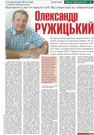 історичний об’єктив

16 жовтня 2013

Молодь Черкащини №42

9

•	 До 60-річчя Черкаської області

Фрагменти із життя перших осіб. Від секретарів до губернаторів

Олександр

РУЖИЦЬКИЙ

Сторінку підготував Володимир УШАНОВ

Фото з архіву редакції

Він був останнім партійним лідером області. На
високу посаду його призначив Кремль. Як виявилося – всього на три роки. Протягом цього
періоду припинила існування наймогутніша у
світі партія, а слідом канула у лету супердержава під назвою СРСР. Пропустити все це крізь
серце і розум означало багато, якщо не все.

…Приймати область Олександр
Ружицький летів у спецлітакові
разом із другим секретарем ЦК
Компартії України О.Титаренком.
За сорок хвилин польоту обидва
встигли обдумати багато що. Титаренко був не на жарт стурбований майбутнім пленумом обкому,
на якому мало все вирішитися,
Ружицький, навпаки, роздумував, наскільки непередбачуваними бувають шляхи господні. Ще
тиждень тому, повернувшись з
Болгарії, куди виїздив у складі
урядової делегації, він і гадки не
мав, що буде терміново викликаний завідувачем відділу організаційно-партійної та кадрової
роботи Г.Розумовським, що той
без вступу розпочне розмову такого змісту: «На початку вересня
відбудеться відставка першого секретаря обкому. Наші українські
товариші хотіли послати туди людину з Києва, та вона в останній
момент відмовилася. Тепер вони
просять розглянути вашу кандидатуру. Як ви на це дивитесь?».
Ружицький дипломатично витримав паузу. Ось уже майже півроку він працював у інспекторській
групі Є.Лігачова – другої людини
після Горбачова в партійному керівницицтві СРСР – і не планував міняти роботу. Й тут раптом
такий поворот на сто вісімдесят
градусів. З іншого боку – раз розмова відбувається один на один
з першим «орговиком» країни,
механізм його призначення вже
запущений, залишились невеликі
деталі. «Черкащина – сильна сільськогосподарська область. Я не
розумію того дивака, який злякався її очолити…», – прозвучало з
його вуст. Розумовський схвально
кивнув головою: «Ну й гаразд…
А зараз з вами хоче поговорити
Михайло Сергійович Горбачов».
Ружицький відчув легенький холодок у грудях, але виду не подав,
змусив себе сконцентруватись.
Коли вони зайшли, Горбачов підвівся з-за величезного столу і запропонував присісти за журнальний столик для бесіди. Ще ніколи
Ружицький не перебував на такій короткій дистанції від особи,
ім’я якої було на вустах у всього

світу. Перш ніж розпочати розмову, генсек зробив рух губами,
як це зазвичай буває у людей, в
яких несподівано змінюється хід
думок, і вже потім запитав: «Ти
віриш у перебудову?». І, не давши Ружицькому й рота відкрити,
за нього відповів: «Про це нерозумно навіть запитувати. Якби
ти був противником перебудови,
ти б тут і близько не стояв». Далі
діалог почав набувати більш конкретних форм. Горбачов сказав,
що успіхи Черкаської області в
сільськогосподарському виробництві добре відомі в країні. Як
і її керівник Лутак, який багато
зробив для цього. У Центральному Комітеті до нього ставляться
з великою повагою. Але роки не
щадять таких людей. «Втім, – обличчя у Горбачова несподівано
набуло суворого вигляду, – я б не
сказав, що Черкаський обком, курируваний Лутаком, завжди був
на висоті. Ось і над товаришем
Чабановим там позбиткувалися.
Ми про це прямо і відверто сказали на червневому пленумі ЦК.
Ви в курсі?». «Я вивчав ці матеріали. Вони викликали резонанс
у країні, – відповів Ружицький,
якому вже стало незручно мовчати. – Настільки мені відомо, винні
у гоніннях на Чабанова покарані.
Тепер він має усі можливості працювати…». Реакція Горбачова на
ці слова виявилася миттєвою. «Ти
давай закінчуй нам це підкидати.
У Черкасах далеко не все гаразд,
як про це нам рапортують з України. Коли приїдеш на місце, займися цим питанням негайно. Ми
за нього обов’язково спитаємо».
Обидва високопоставлені пасажири не встигли й озирнутись,
як знизу з’явилися обриси Черкас. В аеропорту їх зустрічало
всього дві особи – поки що перший секретар обкому І.Лутак
і начальник управління КДБ
В.Маліков. Після обміну рукостисканнями всі сіли у машину
Івана Кіндратовича. Дорогою Лутак повідомив, що з пленумом
вони зволікати не будуть, бо треба копати цукрові буряки і сіяти
озимину. Сказано це було без
будь-якого роздратування в голо-

Область, як і раніше,
утримувала міцні позиції у виробництві
продуктів рослинництва і тваринництва.
Найвагомішим показником, звичайно,
був хліб, його, як і
при Лутаку, селяни
збирали по тонні
на одного жителя.
Ружицькому коштувало чималих зусиль,
аби вести корабель
курсом, визначеним
попередником...
сі. Ружицький навіть позаздрив
витримці співрозмовника.
***
Черкаський пленум, як і пообіцяв Лутак, був проведений оперативно. Титаренко, який боявся,
що можуть бути проблеми при
таємному голосуванні, залишився задоволений і увечері відбув
на Київ. Ніяких бенкетів на честь
нового керівника області не влаштовували. Натомість відбулася
п’ятигодинна розмова з Лутаком у
зачиненому кабінеті. Лутак увесь
час ходив, випалюючи сигарету за
сигаретою. Він намагався охопити
все, починаючи з тваринницької
галузі й закінчуючи Чигиринською
АЕС (питання про припинення її
будівництва ще не було остаточно
зняте Москвою). Багато часу пішло на знайомство з кадровим потенціалом. Тут Лутак виявив себе
справжнім віртуозом, відстоюючи
вибудовану ним власну кадрову
конструкцію. На завершення теми
він навіть узяв у співрозмовника
слово не усувати з ключових постів жодного посадовця.
Чи можна порівнювати Івана
Лутака з Олександром Ружицьким? І можна, і не можна. Це були
різні люди – на службі і в житті.
Єдине, що їх об’єднувало, це працездатність. За своїм характером
І.Лутак був партійним аристократом. Про це свідчили не лише
дані його біографії, а й вироблені роками звички. У своїй роботі
він здебільшого спілкувався з

партійною старшиною – секретарями і завідувачами відділів.
Ружицький, навпаки, не вважав
за гріх опуститись до звичайного інструктора. Бували випадки,
коли навіть брав когось до себе
в автомобіль, аби підвезти у відрядження у віддалений район.
Тексти виступів і промов Ружицький писав собі сам. У цьому відчувалися тривала апаратна виучка і правило покладатися лише
на себе. Після від’їзду Лутака зі
службових кабінетів назавжди
вивітрився запах тютюну. Новий
керманич області не курив. Хтось
із партфункціонерів дослідив, що
в молодості Ружицький захоплювався волейболом. Відтак мало
не з перших днів його почали запрошувати після роботи у спортзал обласного управління КДБ.
Ружицький особливого опору не
чинив, і незабаром його можна
було побачити під сіткою зі ще
одним гарячим прихильником волейболу – В. Цибенком. Утім, той
ще перебував у Черкасах на незначних ролях.
За короткий час ім’я Ружицького стало відомим в Україні. На
ХХVІІІ з’їзді КПРС він був обраний
членом Центральної контрольної
комісії, а на ХХVІІІ з’їзді Компартії
України називався у числі кандидатів на посаду першого секретаря ЦК. Як народний депутат,
представляв Черкащину на з’їзді
народних депутатів СРСР. Область, як і раніше, утримувала
міцні позиції у виробництві продуктів рослинництва і тваринництва. Найвагомішим показником,
звичайно, був хліб, його, як і при
Лутаку, селяни збирали по тонні
на одного жителя. Ружицькому
коштувало чималих зусиль, аби
вести корабель курсом, визначеним попередником. Дбаючи про
збереження потенціалу області,
Ружицький разом з тим ніколи
не забував «напутнє» слово Горбачова стосовно А.Чабанова. На
всіх рівнях було запроваджене
негласне правило не втручатися
у справи «виконроба» перебудови. Територія «Ротора» набула
статусу недоторканної. Обкомівські перевірки виключались.
Напрочуд легко його керівнику
вдалося, балотуючись у Черкасах, отримати мандат народного
депутата СРСР. «Нове мислення» відчувалося у всьому. Так, в

один день міліціонери, які охороняли обком, були переодягнуті
у цивільний одяг. Змінила назву
обласна партійна газета. Віднині
вона почала називатися «Черкаським краєм».
***
19 серпня 1991 року застало
Ружицького у відпустці у Криму.
За цих обставин йому довелося
терміново вирушати до Черкас.
Але зробити це навіть йому, першому секретареві обкому, виявилось непросто. Увесь Крим ніби
заціпенів – не відправлялися від
перонів поїзди, не піднімалися зі
злітніх смуг літаки. Втім, путч у
Москві через два дні був придушений. Терміново скликане першим
секретарем бюро обкому назвало
«гекачепістів» групою авантюристів. Подальші події лише підтвердили цей висновок. 24 серпня
Верховна Рада прийняла державний акт проголошення незалежності України. Того ж дня стало
відомо, що Горбачов відмовився
від обов’язків генсека. 26 серпня,
йдучи «в ногу» з Єльциним, президія Верховної Ради прийняла
постанову про тимчасову заборону діяльності Компартії України. В
Черкаському обкомі були відключені телефони. Почалося активне
опечатування кабінетів. На цьому
фоні в один із вересневих днів
Ружицький зібрав апарат і оголосив, що віднині обком припиняє
своє існування. Не побоявся сказати перший секретар, що проти
КПРС вчинене велике беззаконня, й історія колись усе роставить
на свої місця. У результаті путчу
вся повнота влади несподівано
перейшла до В.Шаповала – тодішнього голови обласної ради.
Однак він до неї з ряду причин
виявився не готовим. Треба було
кимось заповнювати вакуум, що
утворився. Всі погляди зійшлися
на Ружицькому. І не без підстав.
На той час в області не було сильнішого за нього керівника. Однак,
як і у випадку із Шаповалом, із
призначенням на найвищий пост
вийшла осічка. Ружицький відмовився від посади з етичних міркувань, попросившись на роботу
за спеціальностю. Сесія обласної
ради пішла йому назустріч і призначила начальником управління
сільського господарства.
Далі буде

 