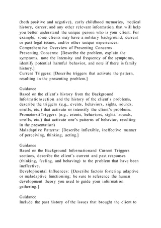 (both positive and negative), early childhood memories, medical
history, career, and any other relevant information that will help
you better understand the unique person who is your client. For
example, some clients may have a military background, current
or past legal issues, and/or other unique experiences.
Comprehensive Overview of Presenting Concerns
Presenting Concerns: [Describe the problem, explain the
symptoms, note the intensity and frequency of the symptoms,
identify potential harmful behavior, and note if there is family
history.]
Current Triggers: [Describe triggers that activate the pattern,
resulting in the presenting problem.]
Guidance
Based on the client’s history from the Background
Informationsection and the history of the client’s problems,
describe the triggers (e.g., events, behaviors, sights, sounds,
smells, etc.) that activate or intensify the client’s problems.
Promoters:(Triggers (e.g., events, behaviors, sights, sounds,
smells, etc.) that activate one’s patterns of behavior, resulting
in the presentation)
Maladaptive Patterns: [Describe inflexible, ineffective manner
of perceiving, thinking, acting.]
Guidance
Based on the Background Informationand Current Triggers
sections, describe the client’s current and past responses
(thinking, feeling, and behaving) to the problem that have been
ineffective.
Developmental Influences: [Describe factors fostering adaptive
or maladaptive functioning; be sure to reference the human
development theory you used to guide your information
gathering.]
Guidance
Include the past history of the issues that brought the client to
 