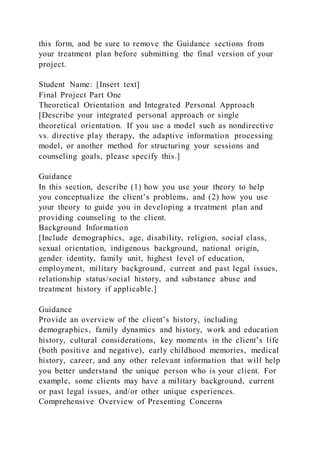 this form, and be sure to remove the Guidance sections from
your treatment plan before submitting the final version of your
project.
Student Name: [Insert text]
Final Project Part One
Theoretical Orientation and Integrated Personal Approach
[Describe your integrated personal approach or single
theoretical orientation. If you use a model such as nondirective
vs. directive play therapy, the adaptive information processing
model, or another method for structuring your sessions and
counseling goals, please specify this.]
Guidance
In this section, describe (1) how you use your theory to help
you conceptualize the client’s problems, and (2) how you use
your theory to guide you in developing a treatment plan and
providing counseling to the client.
Background Information
[Include demographics, age, disability, religion, social class,
sexual orientation, indigenous background, national origin,
gender identity, family unit, highest level of education,
employment, military background, current and past legal issues,
relationship status/social history, and substance abuse and
treatment history if applicable.]
Guidance
Provide an overview of the client’s history, including
demographics, family dynamics and history, work and education
history, cultural considerations, key moments in the client’s life
(both positive and negative), early childhood memories, medical
history, career, and any other relevant information that will help
you better understand the unique person who is your client. For
example, some clients may have a military background, current
or past legal issues, and/or other unique experiences.
Comprehensive Overview of Presenting Concerns
 