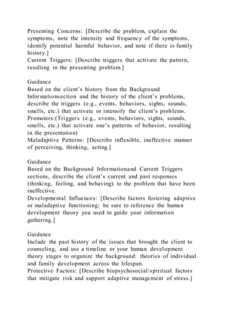 Presenting Concerns: [Describe the problem, explain the
symptoms, note the intensity and frequency of the symptoms,
identify potential harmful behavior, and note if there is family
history.]
Current Triggers: [Describe triggers that activate the pattern,
resulting in the presenting problem.]
Guidance
Based on the client’s history from the Background
Informationsection and the history of the client’s problems,
describe the triggers (e.g., events, behaviors, sights, sounds,
smells, etc.) that activate or intensify the client’s problems.
Promoters:(Triggers (e.g., events, behaviors, sights, sounds,
smells, etc.) that activate one’s patterns of behavior, resulting
in the presentation)
Maladaptive Patterns: [Describe inflexible, ineffective manner
of perceiving, thinking, acting.]
Guidance
Based on the Background Informationand Current Triggers
sections, describe the client’s current and past responses
(thinking, feeling, and behaving) to the problem that have been
ineffective.
Developmental Influences: [Describe factors fostering adaptive
or maladaptive functioning; be sure to reference the human
development theory you used to guide your information
gathering.]
Guidance
Include the past history of the issues that brought the client to
counseling, and use a timeline or your human development
theory stages to organize the background: theories of individual
and family development across the lifespan.
Protective Factors: [Describe biopsychosocial/spiritual factors
that mitigate risk and support adaptive management of stress.]
 