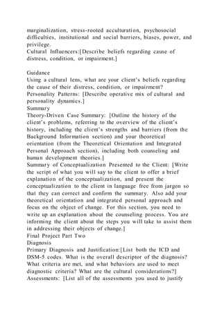 marginalization, stress-rooted acculturation, psychosocial
difficulties, institutional and social barriers, biases, power, and
privilege.
Cultural Influencers:[Describe beliefs regarding cause of
distress, condition, or impairment.]
Guidance
Using a cultural lens, what are your client’s beliefs regarding
the cause of their distress, condition, or impairment?
Personality Patterns: [Describe operative mix of cultural and
personality dynamics.]
Summary
Theory-Driven Case Summary: [Outline the history of the
client’s problems, referring to the overview of the client’s
history, including the client’s strengths and barriers (from the
Background Information section) and your theoretical
orientation (from the Theoretical Orientation and Integrated
Personal Approach section), including both counseling and
human development theories.]
Summary of Conceptualization Presented to the Client: [Write
the script of what you will say to the client to offer a brief
explanation of the conceptualization, and present the
conceptualization to the client in language free from jargon so
that they can correct and confirm the summary. Also add your
theoretical orientation and integrated personal approach and
focus on the object of change. For this section, you need to
write up an explanation about the counseling process. You are
informing the client about the steps you will take to assist them
in addressing their objects of change.]
Final Project Part Two
Diagnosis
Primary Diagnosis and Justification:[List both the ICD and
DSM-5 codes. What is the overall descriptor of the diagnosis?
What criteria are met, and what behaviors are used to meet
diagnostic criteria? What are the cultural considerations?]
Assessments: [List all of the assessments you used to justify
 