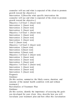 counselor will use and what is expected of the client to promote
growth toward the objective.]
Intervention 3:[Describe what specific intervention the
counselor will use and what is expected of the client to promote
growth toward the objective.]
Objective 2 of Goal 1: [Insert text]
Intervention 1: [Insert text]
Intervention 2: [Insert text]
Intervention 3: [Insert text]
Objective 3 of Goal 1: [Insert text]
Intervention 1: [Insert text]
Intervention 2: [Insert text]
Intervention 3: [Insert text]
Goal 2: [Insert text]
Objective 1 of Goal 2: [Insert text]
Intervention 1:[Insert text]
Intervention 2:[Insert text]
Intervention 3:[Insert text]
Objective 2 of Goal 2: [Insert text]
Intervention 1: [Insert text]
Intervention 2: [Insert text]
Intervention 3: [Insert text]
Objective 3 of Goal 2: [Insert text]
Intervention 1: [Insert text]
Intervention 2: [Insert text]
Intervention 3: [Insert text]
Prognosis
Guidance
[In this section, summarize the likely course, duration, and
outcome of the mental health condition with and without
treatment.]
Reevaluation of Treatment Plan
Guidance
[In this section, identify the importance of assessing the goals
you developed for your client. Also, describe how you will
reevaluate your treatment plan and how often this reevaluation
 
