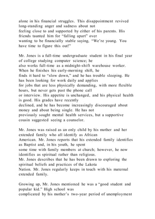 alone in his financial struggles. This disappointment revived
long-standing anger and sadness about not
feeling close to and supported by either of his parents. His
friends taunted him for “falling apart” over
wanting to be financially stable saying, “We’re young. You
have time to figure this out!”
Mr. Jones is a full-time undergraduate student in his final year
of college studying computer science; he
also works full-time as a midnight-shift warehouse worker.
When he finishes his early-morning shift, he
finds it hard to “slow down,” and he has trouble sleeping. He
has been looking for work daily and applies
for jobs that are less physically demanding, with more flexible
hours, but never gets past the phone call
or interview. His appetite is unchanged, and his physical health
is good. His grades have recently
declined, and he has become increasingly discouraged about
money and about being single. He has not
previously sought mental health services, but a supportive
cousin suggested seeing a counselor.
Mr. Jones was raised as an only child by his mother and her
extended family who all identify as African
American. Mr. Jones reports that his extended family identifies
as Baptist and, in his youth, he spent
some time with family members at church; however, he now
identifies as spiritual rather than religious.
Mr. Jones describes that he has been drawn to exploring the
spiritual beliefs and practices of the Lakota
Nation. Mr. Jones regularly keeps in touch with his maternal
extended family.
Growing up, Mr. Jones mentioned he was a “good student and
popular kid.” High school was
complicated by his mother’s two-year period of unemployment
 