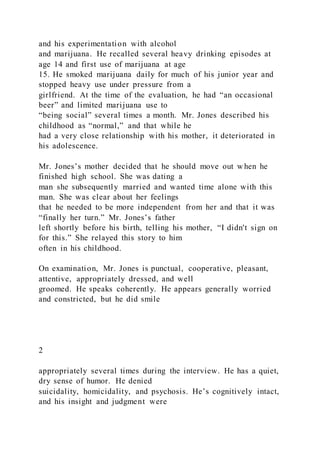 and his experimentation with alcohol
and marijuana. He recalled several heavy drinking episodes at
age 14 and first use of marijuana at age
15. He smoked marijuana daily for much of his junior year and
stopped heavy use under pressure from a
girlfriend. At the time of the evaluation, he had “an occasional
beer” and limited marijuana use to
“being social” several times a month. Mr. Jones described his
childhood as “normal,” and that while he
had a very close relationship with his mother, it deteriorated in
his adolescence.
Mr. Jones’s mother decided that he should move out w hen he
finished high school. She was dating a
man she subsequently married and wanted time alone with this
man. She was clear about her feelings
that he needed to be more independent from her and that it was
“finally her turn.” Mr. Jones’s father
left shortly before his birth, telling his mother, “I didn't sign on
for this.” She relayed this story to him
often in his childhood.
On examination, Mr. Jones is punctual, cooperative, pleasant,
attentive, appropriately dressed, and well
groomed. He speaks coherently. He appears generally worried
and constricted, but he did smile
2
appropriately several times during the interview. He has a quiet,
dry sense of humor. He denied
suicidality, homicidality, and psychosis. He’s cognitively intact,
and his insight and judgment were
 