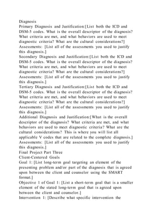 Diagnosis
Primary Diagnosis and Justification:[List both the ICD and
DSM-5 codes. What is the overall descriptor of the diagnosis?
What criteria are met, and what behaviors are used to meet
diagnostic criteria? What are the cultural considerations?]
Assessments: [List all of the assessments you used to justify
this diagnosis.]
Secondary Diagnosis and Justification:[List both the ICD and
DSM-5 codes. What is the overall descriptor of the diagnosis?
What criteria are met, and what behaviors are used to meet
diagnostic criteria? What are the cultural considerations?]
Assessments: [List all of the assessments you used to justify
this diagnosis.]
Tertiary Diagnosis and Justification:[List both the ICD and
DSM-5 codes. What is the overall descriptor of the diagnosis?
What criteria are met, and what behaviors are used to meet
diagnostic criteria? What are the cultural considerations?]
Assessments: [List all of the assessments you used to justify
this diagnosis.]
Additional Diagnosis and Justification:[What is the overall
descriptor of the diagnosis? What criteria are met, and what
behaviors are used to meet diagnostic criteria? What are the
cultural considerations? This is where you will list all
applicable V codes that are related to the complete diagnosis.]
Assessments: [List all of the assessments you used to justify
this diagnosis.]
Final Project Part Three
Client-Centered Goals
Goal 1: [List long-term goal targeting an element of the
presenting problem and/or part of the diagnosis that is agreed
upon between the client and counselor using the SMART
format.]
Objective 1 of Goal 1: [List a short-term goal that is a smaller
element of the stated long-term goal that is agreed upon
between the client and counselor.]
Intervention 1: [Describe what specific intervention the
 