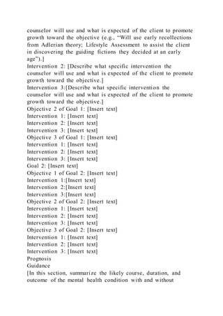 counselor will use and what is expected of the client to promote
growth toward the objective (e.g., “Will use early recollections
from Adlerian theory; Lifestyle Assessment to assist the client
in discovering the guiding fictions they decided at an early
age”).]
Intervention 2: [Describe what specific intervention the
counselor will use and what is expected of the client to promote
growth toward the objective.]
Intervention 3:[Describe what specific intervention the
counselor will use and what is expected of the client to promote
growth toward the objective.]
Objective 2 of Goal 1: [Insert text]
Intervention 1: [Insert text]
Intervention 2: [Insert text]
Intervention 3: [Insert text]
Objective 3 of Goal 1: [Insert text]
Intervention 1: [Insert text]
Intervention 2: [Insert text]
Intervention 3: [Insert text]
Goal 2: [Insert text]
Objective 1 of Goal 2: [Insert text]
Intervention 1:[Insert text]
Intervention 2:[Insert text]
Intervention 3:[Insert text]
Objective 2 of Goal 2: [Insert text]
Intervention 1: [Insert text]
Intervention 2: [Insert text]
Intervention 3: [Insert text]
Objective 3 of Goal 2: [Insert text]
Intervention 1: [Insert text]
Intervention 2: [Insert text]
Intervention 3: [Insert text]
Prognosis
Guidance
[In this section, summarize the likely course, duration, and
outcome of the mental health condition with and without
 