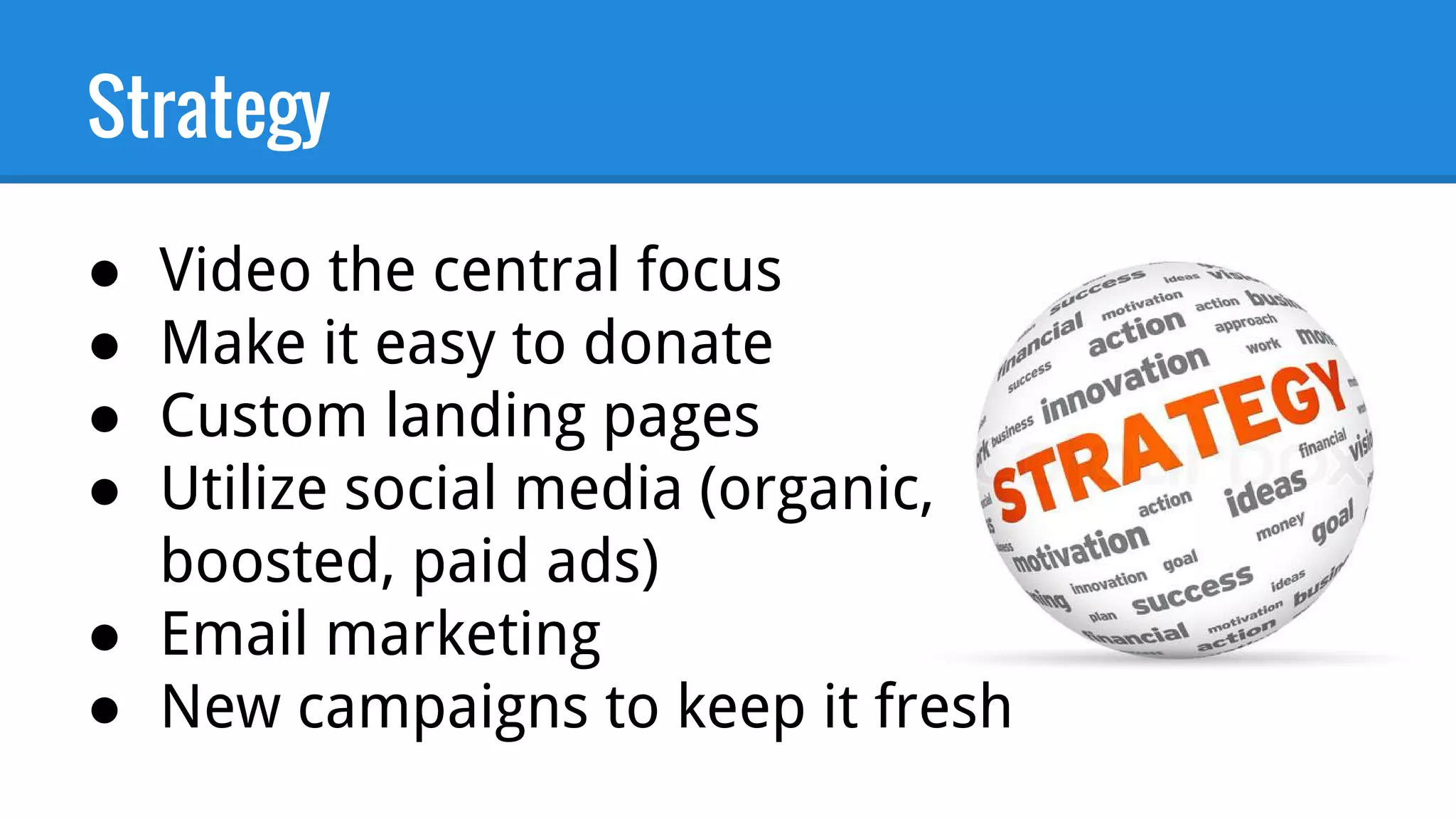 Strategy
● Video the central focus
● Make it easy to donate
● Custom landing pages
● Utilize social media (organic,
boosted, paid ads)
● Email marketing
● New campaigns to keep it fresh
 