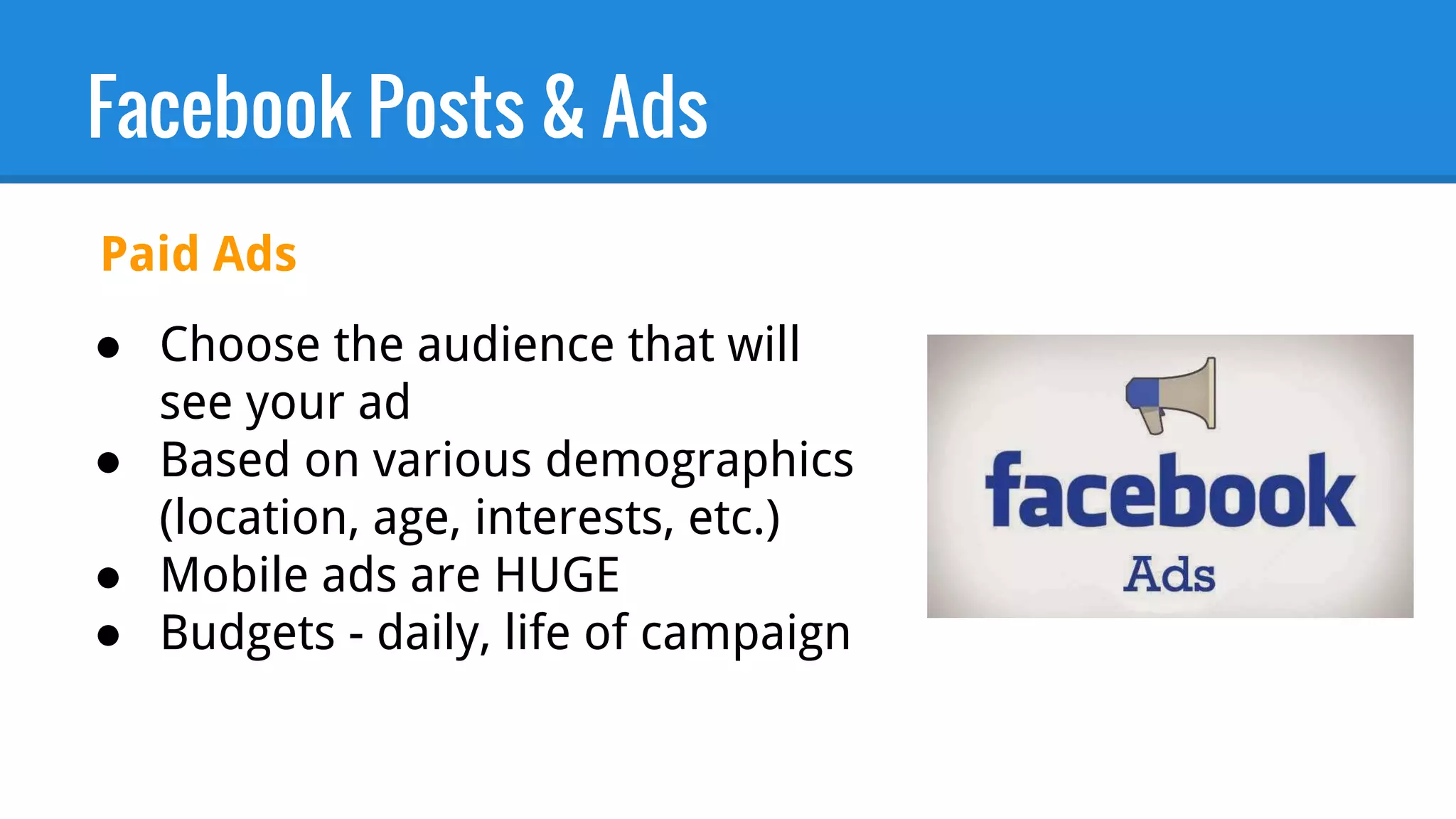 Facebook Posts & Ads
● Choose the audience that will
see your ad
● Based on various demographics
(location, age, interests, etc.)
● Mobile ads are HUGE
● Budgets - daily, life of campaign
Paid Ads
 