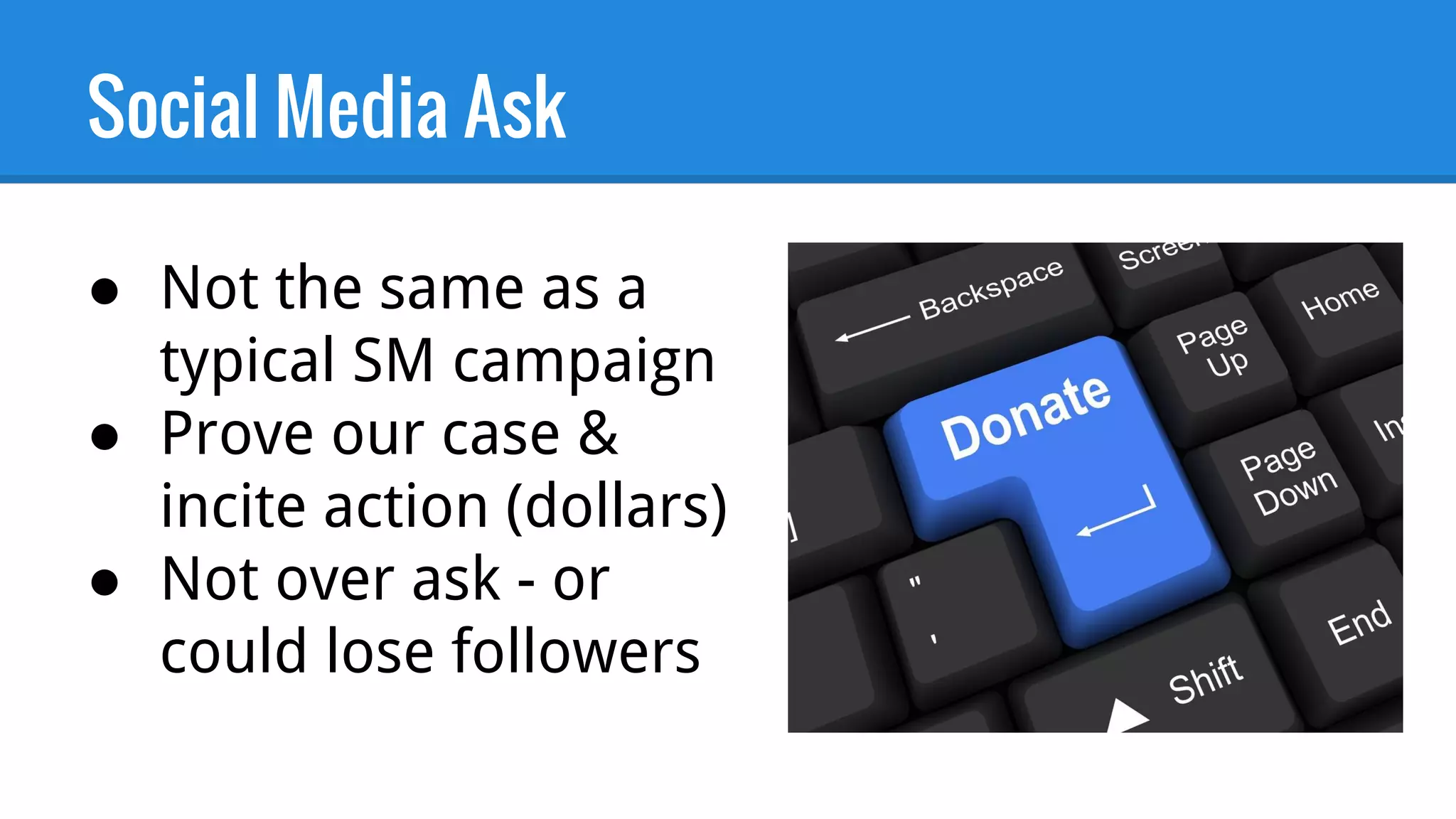 Social Media Ask
● Not the same as a
typical SM campaign
● Prove our case &
incite action (dollars)
● Not over ask - or
could lose followers
 