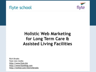 flyte school




              Holistic Web Marketing
               for Long Term Care &
              Assisted Living Facilities


Rich Brooks
flyte new media
http://www.flyte.biz
http://www.flyteblog.com
http://twitter.com/therichbrooks
 