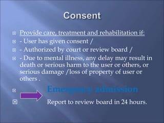 Provide care, treatment and rehabilitation if:
 - User has given consent /
 - Authorized by court or review board /
 - Due to mental illness, any delay may result in
death or serious harm to the user or others, or
serious damage /loss of property of user or
others .
 Emergency admission
 Report to review board in 24 hours.
 