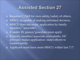  Requires C,T&R for own safety/safety of others,
 MHCU incapable of making informed decision,
 MHCU does not resist, application by family
member/”associate”,
 If under 18, parent/guardian must apply
 If family member/associate unavailable, HC
provider makes application- states efforts to
contact family
 Applicant must have seem MHCU within last 7/7
 