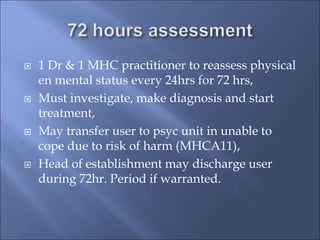  1 Dr & 1 MHC practitioner to reassess physical
en mental status every 24hrs for 72 hrs,
 Must investigate, make diagnosis and start
treatment,
 May transfer user to psyc unit in unable to
cope due to risk of harm (MHCA11),
 Head of establishment may discharge user
during 72hr. Period if warranted.
 