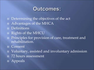  Determining the objectives of the act
 Advantages of the MHCA
 Definitions
 Rights of the MHCU
 Principles for provision of care, treatment and
rehabilitation.
 Consent
 Voluntary, assisted and involuntary admission
 72 hours assessment
 Appeals
 