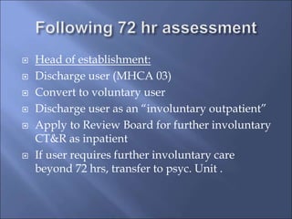  Head of establishment:
 Discharge user (MHCA 03)
 Convert to voluntary user
 Discharge user as an “involuntary outpatient”
 Apply to Review Board for further involuntary
CT&R as inpatient
 If user requires further involuntary care
beyond 72 hrs, transfer to psyc. Unit .
 