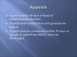  Appeal within 30 days of head of
establishments decision.
 Appeal must contain facts and grounds for
appeal
 Appeal must be considered within 30 days of
receipt, if upheld the MHCU must be
discharged.
 