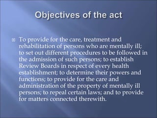  To provide for the care, treatment and
rehabilitation of persons who are mentally ill;
to set out different procedures to be followed in
the admission of such persons; to establish
Review Boards in respect of every health
establishment; to determine their powers and
functions; to provide for the care and
administration of the property of mentally ill
persons; to repeal certain laws; and to provide
for matters connected therewith.
 