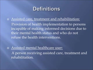  Assisted care, treatment and rehabilitation:
Provision of health implementation to persons
incapable of making informed decisions due to
their mental health status and who do not
refuse the health interventions.
 Assisted mental healthcare user:
A person receiving assisted care, treatment and
rehabilitation.
 