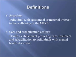  Associate:
Individual with substantial or material interest
in the well-being of the MHCU.
 Care and rehabilitation centers:
Health establishment providing care, treatment
and rehabilitation to individuals with mental
health disorders.
 