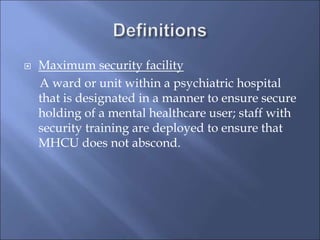  Maximum security facility
A ward or unit within a psychiatric hospital
that is designated in a manner to ensure secure
holding of a mental healthcare user; staff with
security training are deployed to ensure that
MHCU does not abscond.
 