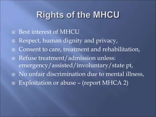  Best interest of MHCU
 Respect, human dignity and privacy,
 Consent to care, treatment and rehabilitation,
 Refuse treatment/admission unless:
emergency/assisted/involuntary/state pt,
 No unfair discrimination due to mental illness,
 Exploitation or abuse – (report MHCA 2)
 