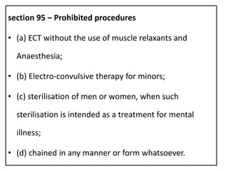 section 95 – Prohibited procedures
• (a) ECT without the use of muscle relaxants and
Anaesthesia;
• (b) Electro-convulsive therapy for minors;
• (c) sterilisation of men or women, when such
sterilisation is intended as a treatment for mental
illness;
• (d) chained in any manner or form whatsoever.
 