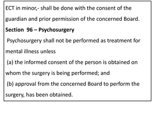 ECT in minor,- shall be done with the consent of the
guardian and prior permission of the concerned Board.
Section 96 – Psychosurgery
Psychosurgery shall not be performed as treatment for
mental illness unless
(a) the informed consent of the person is obtained on
whom the surgery is being performed; and
(b) approval from the concerned Board to perform the
surgery, has been obtained.
 