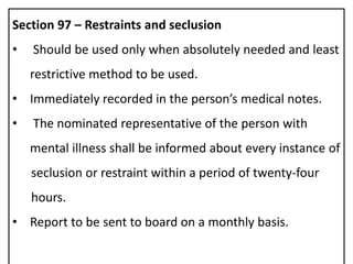 Section 97 – Restraints and seclusion
• Should be used only when absolutely needed and least
restrictive method to be used.
• Immediately recorded in the person’s medical notes.
• The nominated representative of the person with
mental illness shall be informed about every instance of
seclusion or restraint within a period of twenty-four
hours.
• Report to be sent to board on a monthly basis.
 